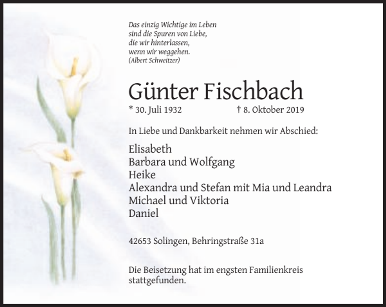 <p>Das einzig Wichtige im Leben<br />sind die Spuren von Liebe,<br />die wir hinterlassen,<br />wenn wir weggehen.<br />(Albert Schweitzer)</p><p>Günter Fischbach<br />* 30. Juli 1932</p><p>† 8. Oktober 2019</p><p>In Liebe und Dankbarkeit nehmen wir Abschied:</p><p>Elisabeth<br />Barbara und Wolfgang<br />Heike<br />Alexandra und Stefan mit Mia und Leandra<br />Michael und Viktoria<br />Daniel<br />42653 Solingen, Behringstraße 31a</p><p>Die Beisetzung hat im engsten Familienkreis<br />stattgefunden.</p>