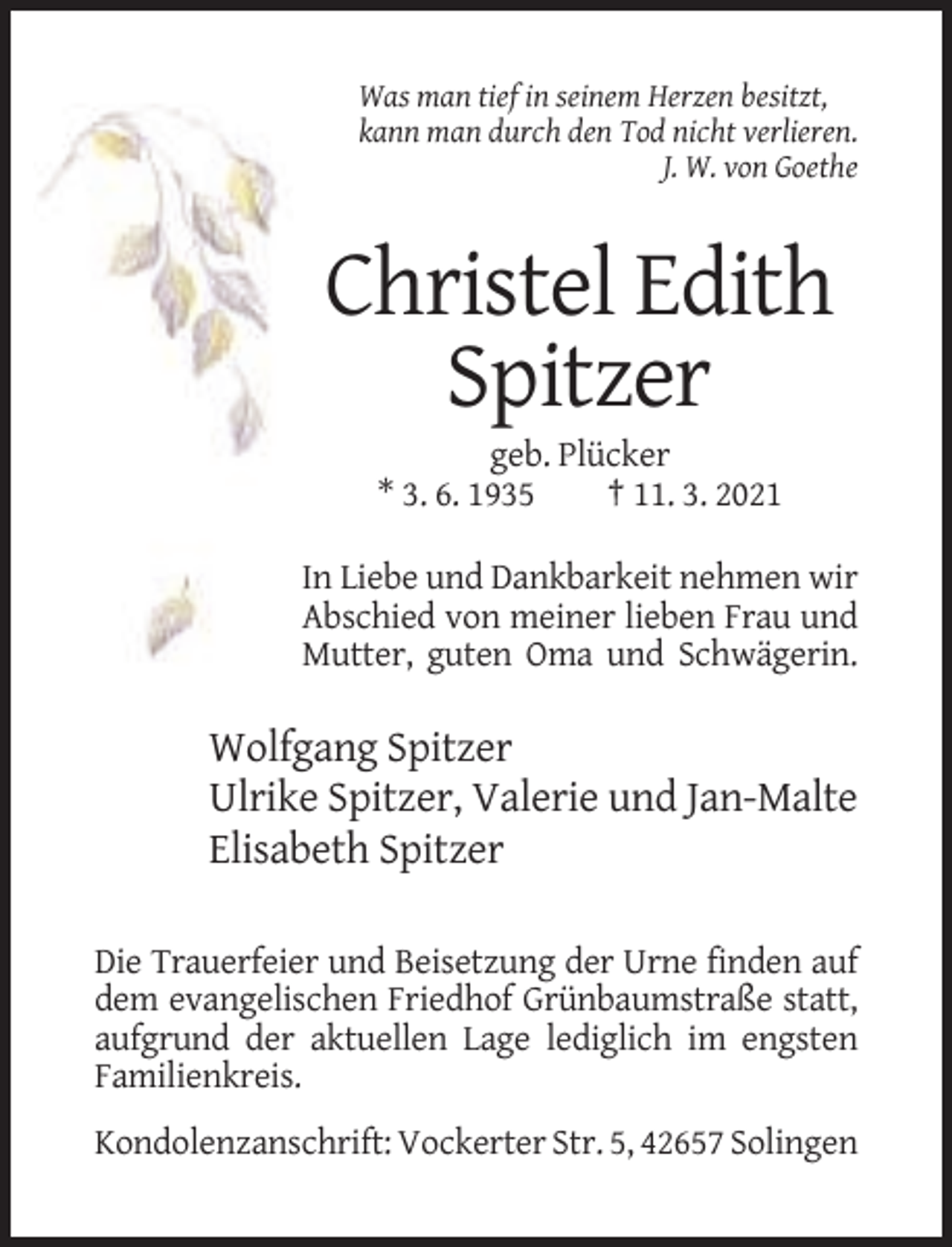 <p>Was man tief in seinem Herzen besitzt,<br />kann man durch den Tod nicht verlieren.<br />J. W. von Goethe</p><p>Christel Edith<br />Spitzer<br />geb. Plücker<br />* 3. 6. 1935<br />† 11. 3. 2021<br />In Liebe und Dankbarkeit nehmen wir<br />Abschied von meiner lieben Frau und<br />Mutter, guten Oma und Schwägerin.</p><p>Wolfgang Spitzer<br />Ulrike Spitzer, Valerie und Jan-Malte<br />Elisabeth Spitzer<br />Die Trauerfeier und Beisetzung der Urne finden auf<br />dem evangelischen Friedhof Grünbaumstraße statt,<br />aufgrund der aktuellen Lage lediglich im engsten<br />Familienkreis.<br />Kondolenzanschrift: Vockerter Str. 5, 42657 Solingen</p>