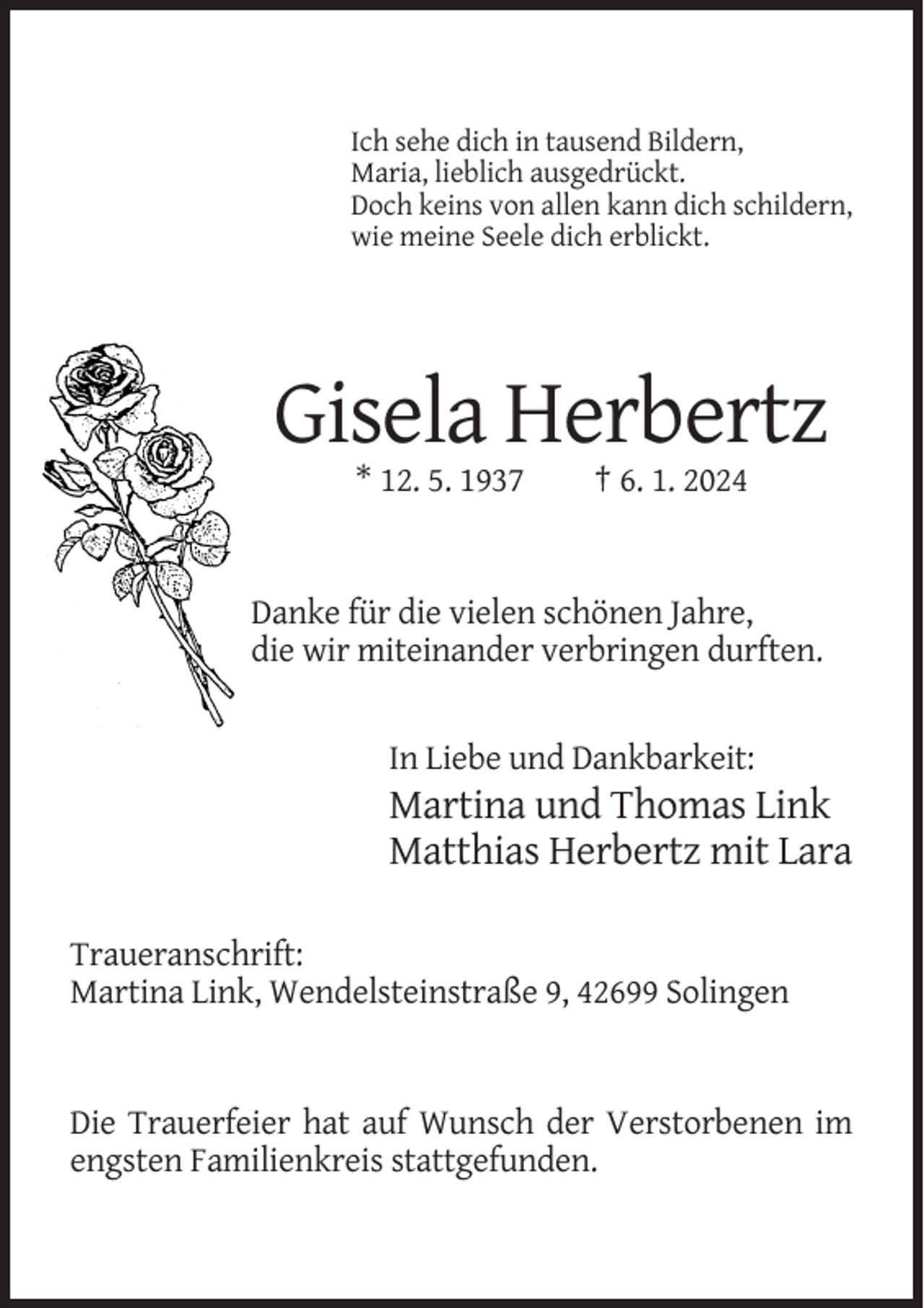 <p>Ich sehe dich in tausend Bildern,<br />Maria, lieblich ausgedrückt.<br />Doch keins von allen kann dich schildern,<br />wie meine Seele dich erblickt.</p><p>Gisela Herbertz<br />* 12. 5. 1937</p><p>† 6. 1. 2024</p><p>Danke für die vielen schönen Jahre,<br />die wir miteinander verbringen durften.</p><p>In Liebe und Dankbarkeit:</p><p>Martina und Thomas Link<br />Matthias Herbertz mit Lara<br />Traueranschrift:<br />Martina Link, Wendelsteinstraße 9, 42699 Solingen</p><p>Die Trauerfeier hat auf Wunsch der Verstorbenen im<br />engsten Familienkreis stattgefunden.</p>