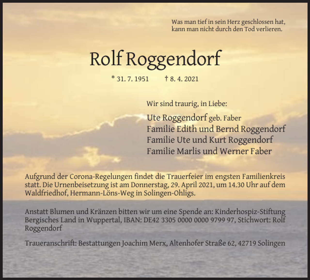 <p>Was man tief in sein Herz geschlossen hat,<br />kann man nicht durch den Tod verlieren.</p><p>Rolf Roggendorf<br />* 31. 7. 1951</p><p>† 8. 4. 2021</p><p>Wir sind traurig, in Liebe:</p><p>Ute Roggendorf geb. Faber<br />Familie Edith und Bernd Roggendorf<br />Familie Ute und Kurt Roggendorf<br />Familie Marlis und Werner Faber<br />Aufgrund der Corona-Regelungen findet die Trauerfeier im engsten Familienkreis<br />statt. Die Urnenbeisetzung ist am Donnerstag, 29. April 2021, um 14.30 Uhr auf dem<br />Waldfriedhof, Hermann-Löns-Weg in Solingen-Ohligs.<br />Anstatt Blumen und Kränzen bitten wir um eine Spende an: Kinderhospiz-Stiftung<br />Bergisches Land in Wuppertal, IBAN: DE42 3305 9797, Stichwort: Rolf<br />Roggendorf<br />Traueranschrift: Bestattungen Joachim Merx, Altenhofer Straße 62, 42719 Solingen</p>
