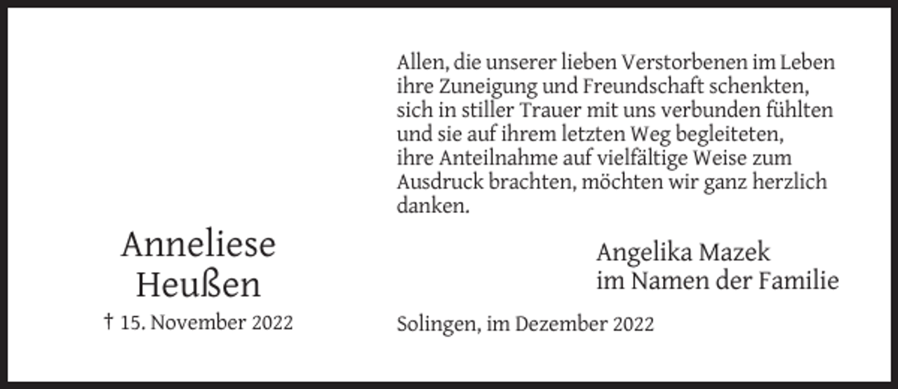 <p>Allen, die unserer lieben Verstorbenen im Leben<br />ihre Zuneigung und Freundschaft schenkten,<br />sich in stiller Trauer mit uns verbunden fühlten<br />und sie auf ihrem letzten Weg begleiteten,<br />ihre Anteilnahme auf vielfältige Weise zum<br />Ausdruck brachten, möchten wir ganz herzlich<br />danken.</p><p>Anneliese<br />Heußen<br />† 15. November 2022</p><p>Angelika Mazek<br />im Namen der Familie<br />Solingen, im Dezember 2022</p>