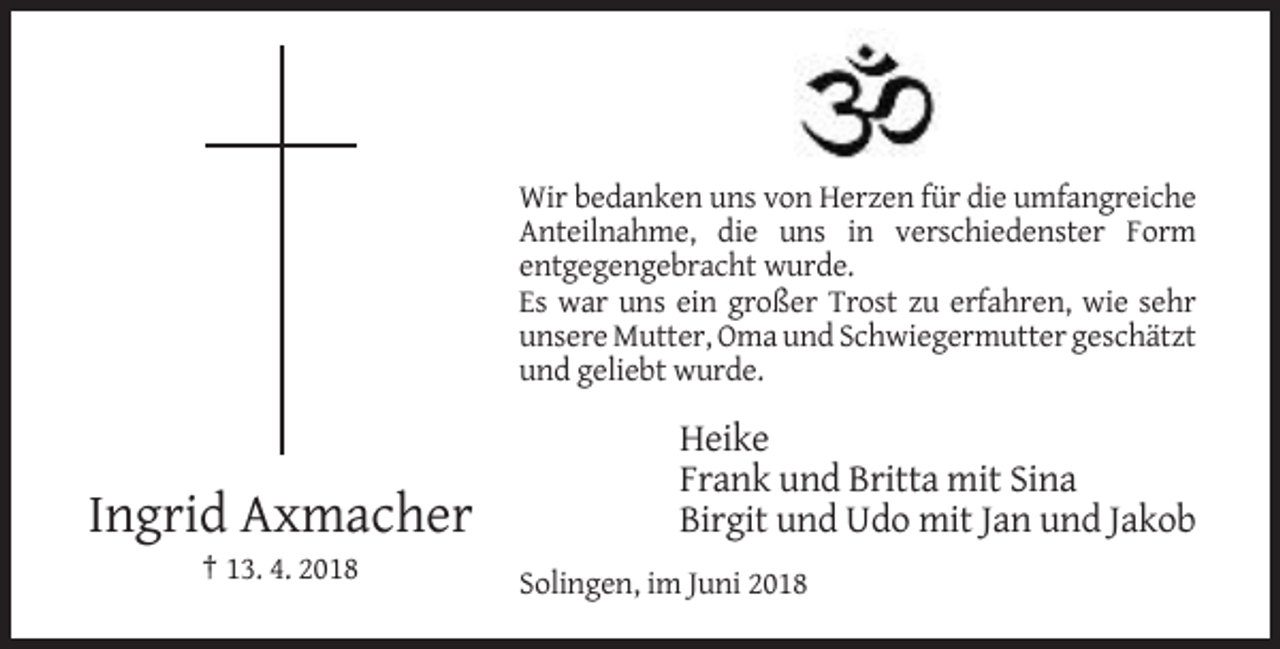 <p>Wir bedanken uns von Herzen für die umfangreiche<br />Anteilnahme, die uns in verschiedenster Form<br />entgegengebracht wurde.<br />Es war uns ein großer Trost zu erfahren, wie sehr<br />unsere Mutter, Oma und Schwiegermutter geschätzt<br />und geliebt wurde.</p><p>Ingrid Axmacher</p><p>Heike<br />Frank und Britta mit Sina<br />Birgit und Udo mit Jan und Jakob</p><p>† 13. 4. 2018<br />Solingen, im Juni 2018</p>