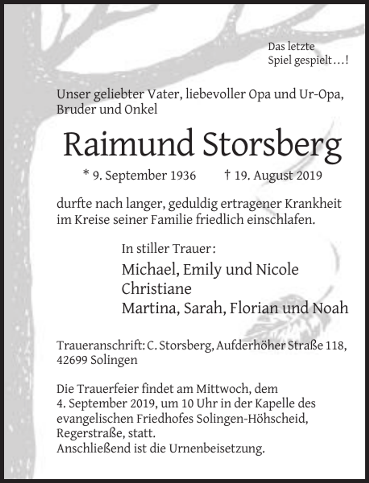 <p>Das letzte<br />Spiel gespielt . . . !</p><p>Unser geliebter Vater, liebevoller Opa und Ur-Opa,<br />Bruder und Onkel</p><p>Raimund Storsberg<br />* 9. September 1936</p><p>† 19. August 2019</p><p>durfte nach langer, geduldig ertragener Krankheit<br />im Kreise seiner Familie friedlich einschlafen.<br />In stiller Trauer:</p><p>Michael, Emily und Nicole<br />Christiane<br />Martina, Sarah, Florian und Noah<br />Traueranschrift: C. Storsberg, Aufderhöher Straße 118,<br />42699 Solingen<br />Die Trauerfeier findet am Mittwoch, dem<br />4. September 2019, um 10 Uhr in der Kapelle des<br />evangelischen Friedhofes Solingen-Höhscheid,<br />Regerstraße, statt.<br />Anschließend ist die Urnenbeisetzung.</p>