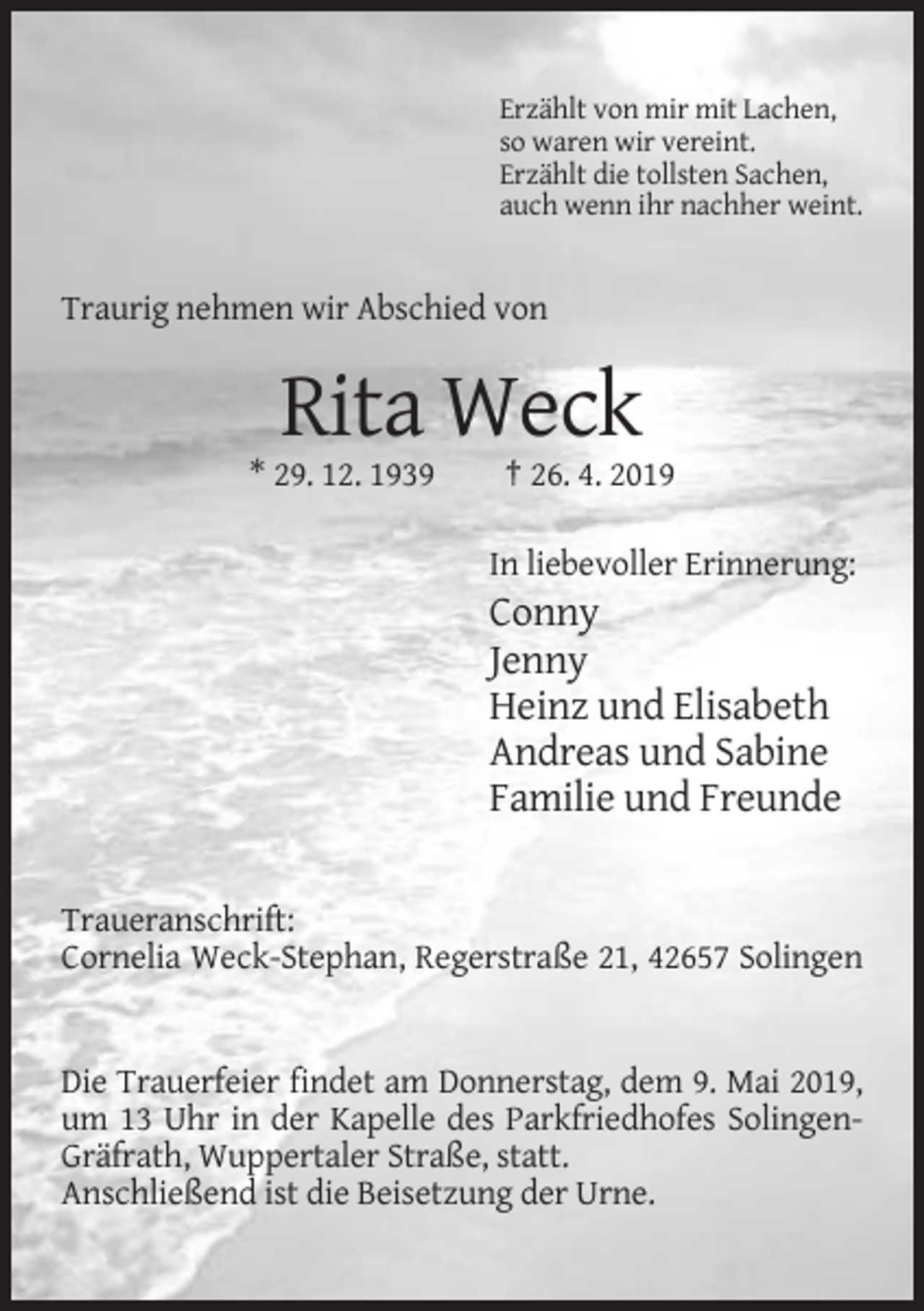 <p>Erzählt von mir mit Lachen,<br />so waren wir vereint.<br />Erzählt die tollsten Sachen,<br />auch wenn ihr nachher weint.</p><p>Traurig nehmen wir Abschied von</p><p>Rita Weck<br />* 29. 12. 1939</p><p>† 26. 4. 2019<br />In liebevoller Erinnerung:</p><p>Conny<br />Jenny<br />Heinz und Elisabeth<br />Andreas und Sabine<br />Familie und Freunde<br />Traueranschrift:<br />Cornelia Weck-Stephan, Regerstraße 21, 42657 Solingen</p><p>Die Trauerfeier findet am Donnerstag, dem 9. Mai 2019,<br />um 13 Uhr in der Kapelle des Parkfriedhofes SolingenGräfrath, Wuppertaler Straße, statt.<br />Anschließend ist die Beisetzung der Urne.</p>