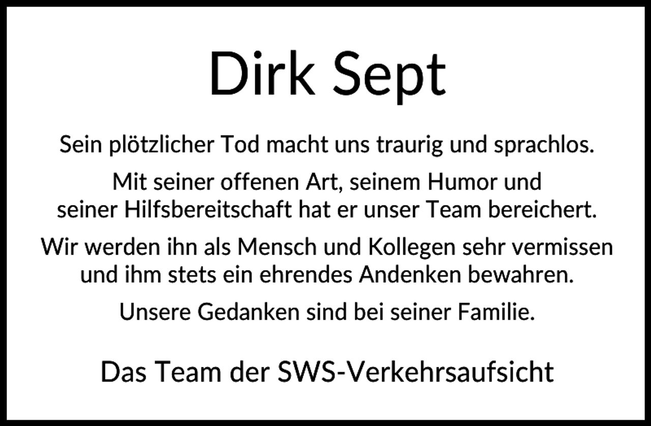 <p>Dirk Sept<br />Sein plötzlicher Tod macht uns traurig und sprachlos.<br />Mit seiner offenen Art, seinem Humor und<br />seiner Hilfsbereitschaft hat er unser Team bereichert.<br />Wir werden ihn als Mensch und Kollegen sehr vermissen<br />und ihm stets ein ehrendes Andenken bewahren.<br />Unsere Gedanken sind bei seiner Familie.</p><p>Das Team der SWS-Verkehrsaufsicht</p>