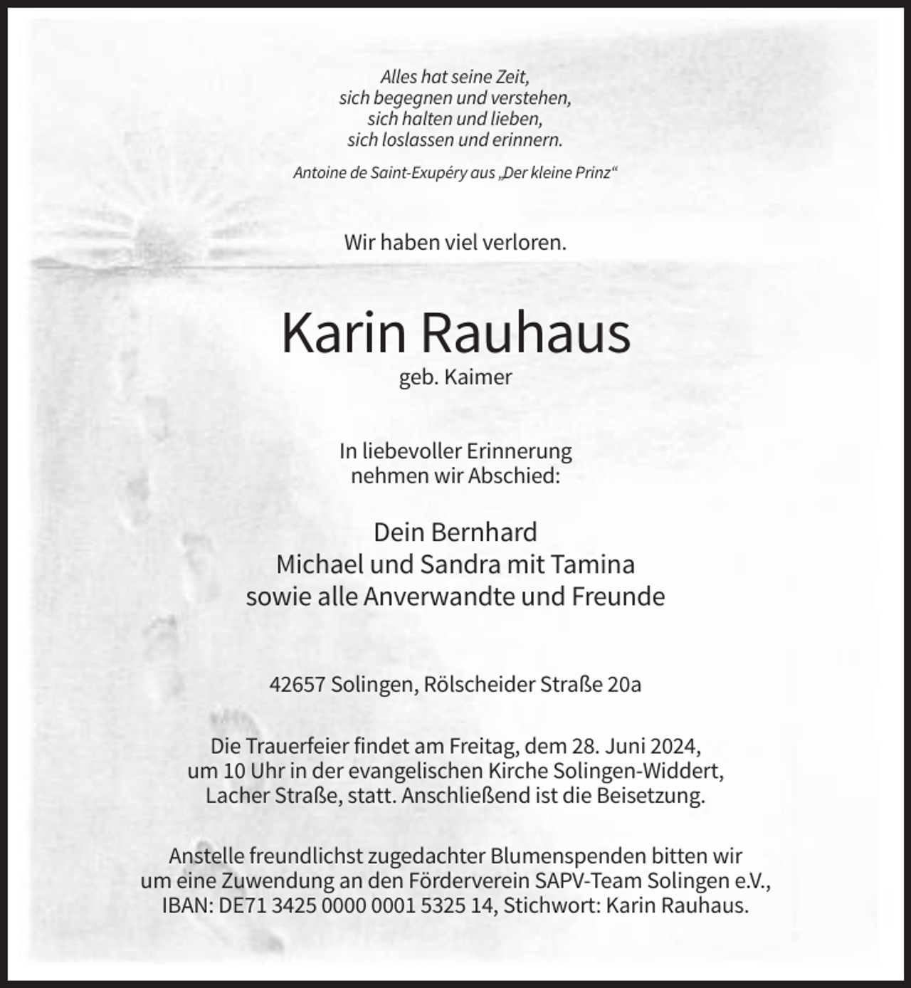 <p>Alles hat seine Zeit,<br />sich begegnen und verstehen,<br />sich halten und lieben,<br />sich loslassen und erinnern.<br />Antoine de Saint-Exupéry aus „Der kleine Prinz“</p><p>Wir haben viel verloren.</p><p>Karin Rauhaus<br />geb. Kaimer<br />In liebevoller Erinnerung<br />nehmen wir Abschied:</p><p>Dein Bernhard<br />Michael und Sandra mit Tamina<br />sowie alle Anverwandte und Freunde<br />42657 Solingen, Rölscheider Straße 20a<br />Die Trauerfeier findet am Freitag, dem 28. Juni 2024,<br />um 10 Uhr in der evangelischen Kirche Solingen-Widdert,<br />Lacher Straße, statt. Anschließend ist die Beisetzung.<br />Anstelle freundlichst zugedachter Blumenspenden bitten wir<br />um eine Zuwendung an den Förderverein SAPV-Team Solingen e.V.,<br />IBAN: DE71 3425 01 5325 14, Stichwort: Karin Rauhaus.</p>