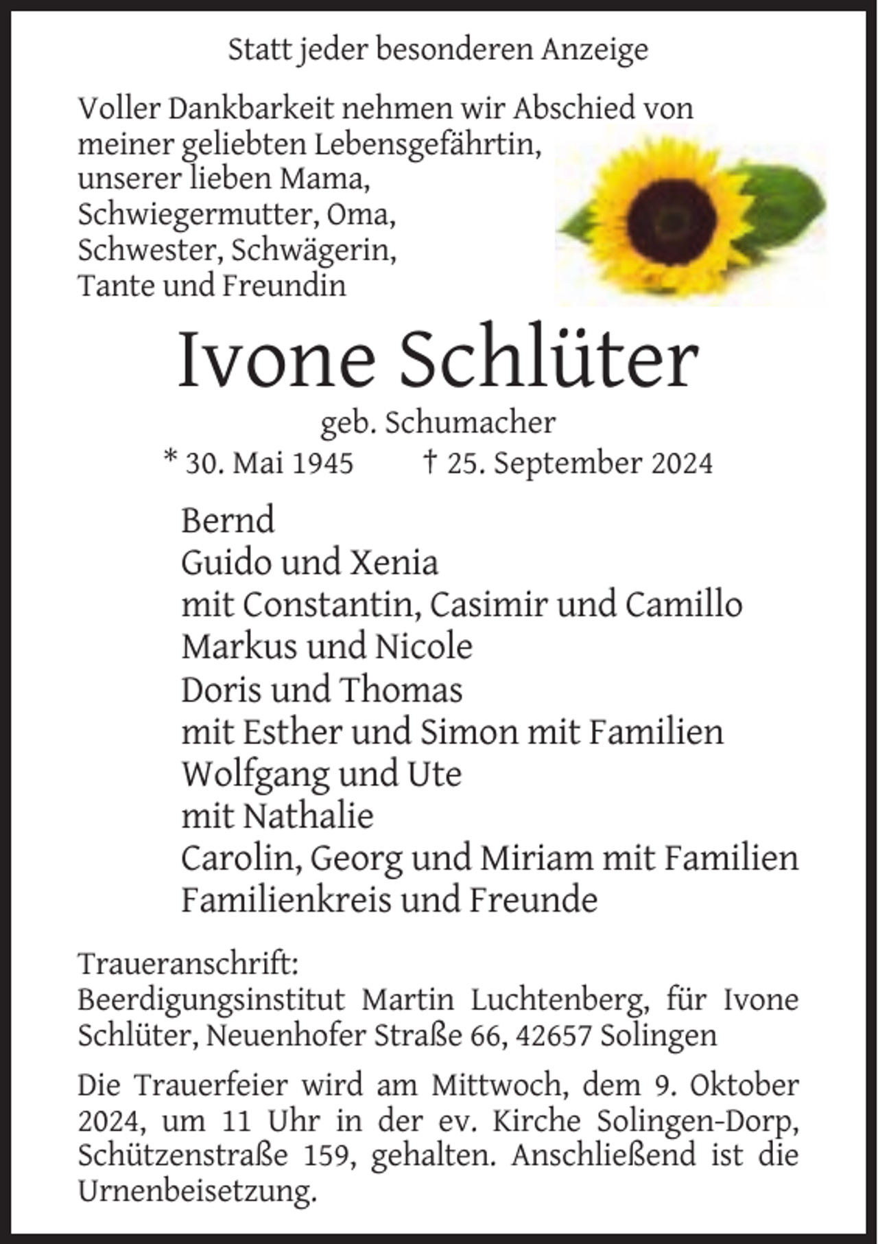<p>Statt jeder besonderen Anzeige<br />Voller Dankbarkeit nehmen wir Abschied von<br />meiner geliebten Lebensgefährtin,<br />unserer lieben Mama,<br />Schwiegermutter, Oma,<br />Schwester, Schwägerin,<br />Tante und Freundin</p><p>Ivone Schlüter<br />geb. Schumacher<br />* 30. Mai 1945<br />† 25. September 2024</p><p>Bernd<br />Guido und Xenia<br />mit Constantin, Casimir und Camillo<br />Markus und Nicole<br />Doris und Thomas<br />mit Esther und Simon mit Familien<br />Wolfgang und Ute<br />mit Nathalie<br />Carolin, Georg und Miriam mit Familien<br />Familienkreis und Freunde<br />Traueranschrift:<br />Beerdigungsinstitut Martin Luchtenberg, für Ivone<br />Schlüter, Neuenhofer Straße 66, 42657 Solingen<br />Die Trauerfeier wird am Mittwoch, dem 9. Oktober<br />2024, um 11 Uhr in der ev. Kirche Solingen-Dorp,<br />Schützenstraße 159, gehalten. Anschließend ist die<br />Urnenbeisetzung.</p>