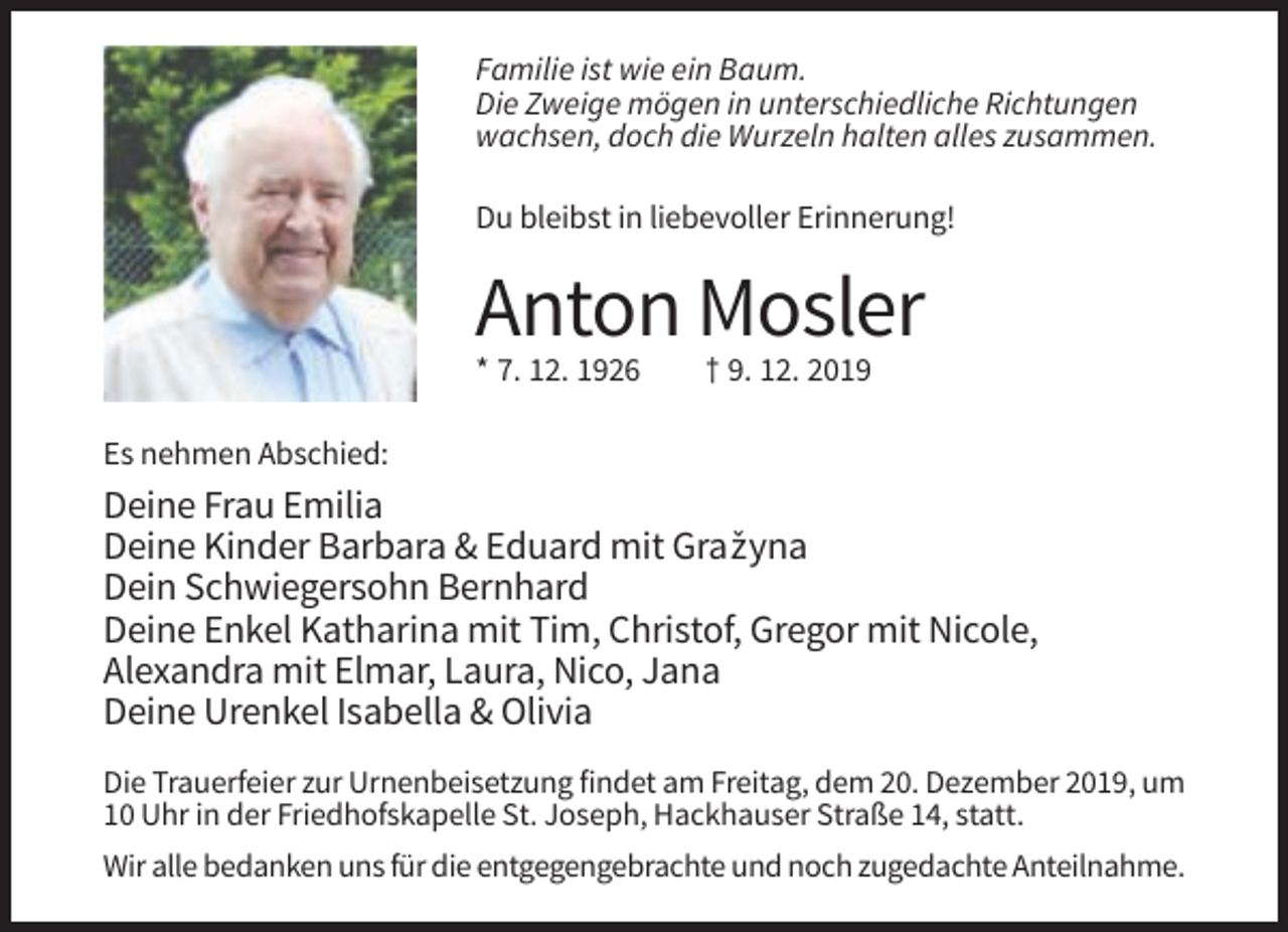 <p>Familie ist wie ein Baum.<br />Die Zweige mögen in unterschiedliche Richtungen<br />wachsen, doch die Wurzeln halten alles zusammen.<br />Du bleibst in liebevoller Erinnerung!</p><p>Anton Mosler<br />* 7. 12. 1926</p><p>† 9. 12. 2019</p><p>Es nehmen Abschied:</p><p>Deine Frau Emilia<br />Deine Kinder Barbara &amp; Eduard mit Graˇzyna<br />Dein Schwiegersohn Bernhard<br />Deine Enkel Katharina mit Tim, Christof, Gregor mit Nicole,<br />Alexandra mit Elmar, Laura, Nico, Jana<br />Deine Urenkel Isabella &amp; Olivia<br />Die Trauerfeier zur Urnenbeisetzung findet am Freitag, dem 20. Dezember 2019, um<br />10 Uhr in der Friedhofskapelle St. Joseph, Hackhauser Straße 14, statt.<br />Wir alle bedanken uns für die entgegengebrachte und noch zugedachte Anteilnahme.</p>