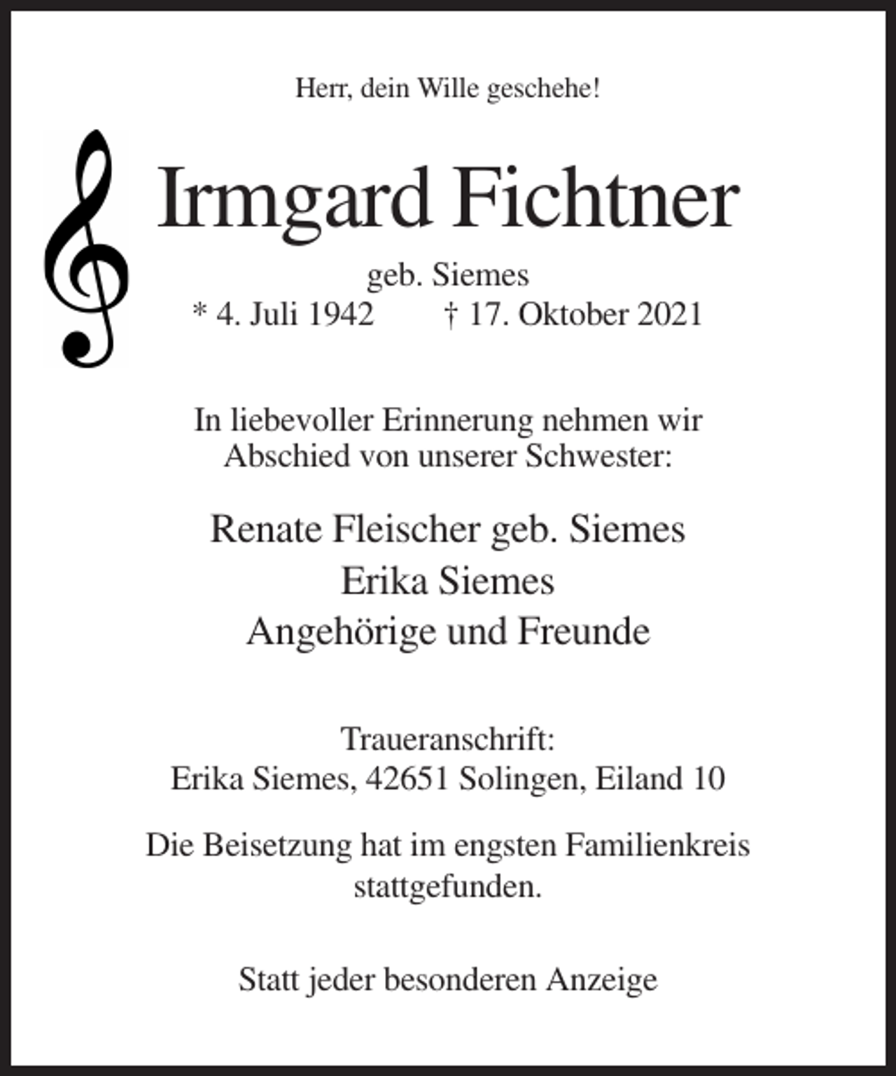 <p>Herr, dein Wille geschehe!</p><p>Irmgard Fichtner<br />geb. Siemes<br />* 4. Juli 1942<br />† 17. Oktober 2021<br />In liebevoller Erinnerung nehmen wir<br />Abschied von unserer Schwester:</p><p>Renate Fleischer geb. Siemes<br />Erika Siemes<br />Angehörige und Freunde<br />Traueranschrift:<br />Erika Siemes, 42651 Solingen, Eiland 10<br />Die Beisetzung hat im engsten Familienkreis<br />stattgefunden.<br />Statt jeder besonderen Anzeige</p>