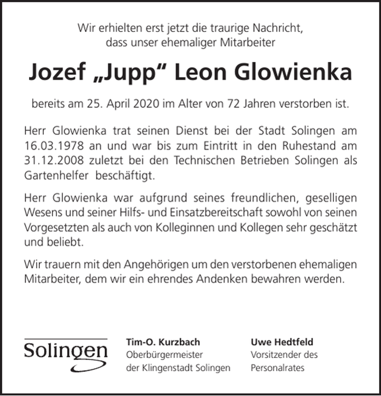 <p>Wir erhielten erst jetzt die traurige Nachricht,<br />dass unser ehemaliger Mitarbeiter</p><p>Jozef „Jupp“ Leon Glowienka<br />bereits am 25. April 2020 im Alter von 72 Jahren verstorben ist.<br />Herr Glowienka trat seinen Dienst bei der Stadt Solingen am<br />16.03.1978 an und war bis zum Eintritt in den Ruhestand am<br />31.12.2008 zuletzt bei den Technischen Betrieben Solingen als<br />Gartenhelfer beschäftigt.<br />Herr Glowienka war aufgrund seines freundlichen, geselligen<br />Wesens und seiner Hilfs- und Einsatzbereitschaft sowohl von seinen<br />Vorgesetzten als auch von Kolleginnen und Kollegen sehr geschätzt<br />und beliebt.<br />Wir trauern mit den Angehörigen um den verstorbenen ehemaligen<br />Mitarbeiter, dem wir ein ehrendes Andenken bewahren werden.</p><p>Tim-O. Kurzbach<br />Oberbürgermeister<br />der Klingenstadt Solingen</p><p>Uwe Hedtfeld<br />Vorsitzender des<br />Personalrates</p>