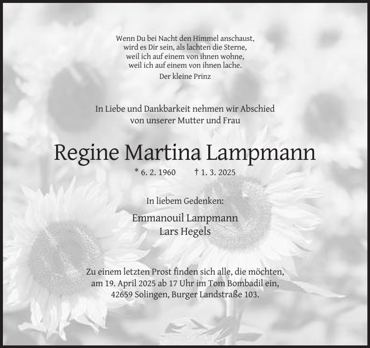 <p>Wenn Du bei Nacht den Himmel anschaust,<br />wird es Dir sein, als lachten die Sterne,<br />weil ich auf einem von ihnen wohne,<br />weil ich auf einem von ihnen lache.<br />Der kleine Prinz</p><p>In Liebe und Dankbarkeit nehmen wir Abschied<br />von unserer Mutter und Frau</p><p>Regine Martina Lampmann<br />* 6. 2. 1960</p><p>† 1. 3. 2025</p><p>In liebem Gedenken:</p><p>Emmanouil Lampmann<br />Lars Hegels</p><p>Zu einem letzten Prost finden sich alle, die möchten,<br />am 19. April 2025 ab 17 Uhr im Tom Bombadil ein,<br />42659 Solingen, Burger Landstraße 103.</p>