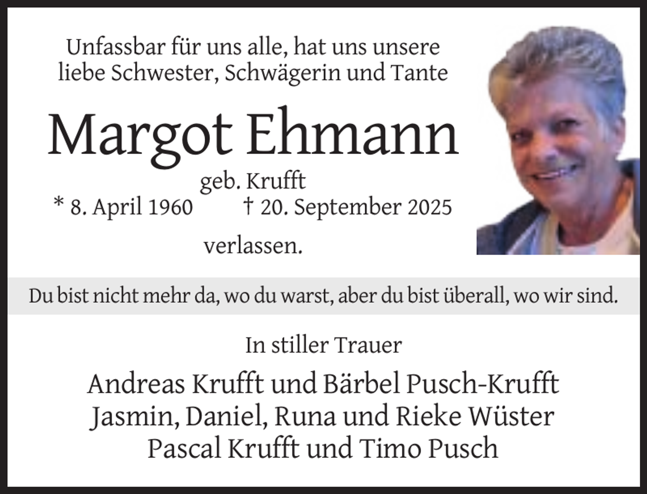 <p>Unfassbar für uns alle, hat uns unsere<br />liebe Schwester, Schwägerin und Tante</p><p>Margot Ehmann<br />* 8. April 1960</p><p>geb. Krufft<br />† 20. September 2025<br />verlassen.</p><p>Du bist nicht mehr da, wo du warst, aber du bist überall, wo wir sind.</p><p>In stiller Trauer</p><p>Andreas Krufft und Bärbel Pusch-Krufft<br />Jasmin, Daniel, Runa und Rieke Wüster<br />Pascal Krufft und Timo Pusch</p>