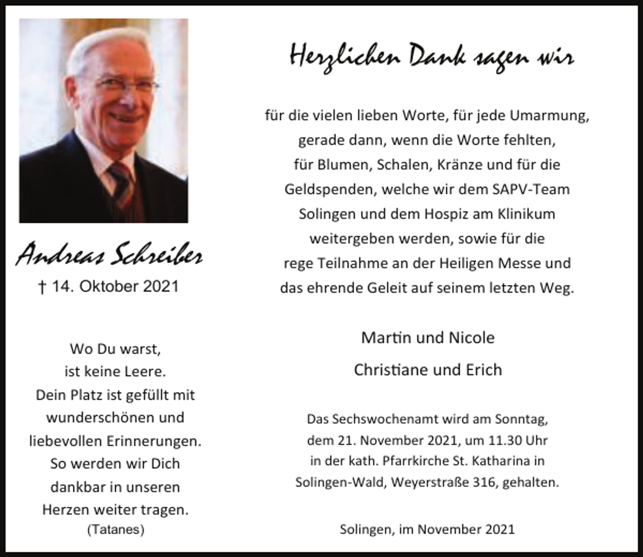 <p>Herzlichen Dank sagen wir<br />für die vielen lieben Worte, für jede Umarmung,<br />gerade dann, wenn die Worte fehlten,<br />für Blumen, Schalen, Kränze und für die<br />Geldspenden, welche wir dem SAPV-Team<br />Solingen und dem Hospiz am Klinikum<br />weitergeben werden, sowie für die</p><p>Andreas Schreiber</p><p>rege Teilnahme an der Heiligen Messe und</p><p>† 14. Oktober 2021</p><p>das ehrende Geleit auf seinem letzten Weg.</p><p>Wo Du warst,<br />ist keine Leere.<br />Dein Platz ist gefüllt mit<br />wunderschönen und<br />liebevollen Erinnerungen.<br />So werden wir Dich<br />dankbar in unseren<br />Herzen weiter tragen.<br />(Tatanes)</p><p>Mar n und Nicole<br />Chris ane und Erich<br />Das Sechswochenamt wird am Sonntag,<br />dem 21. November 2021, um 11.30 Uhr<br />in der kath. Pfarrkirche St. Katharina in<br />Solingen-Wald, Weyerstraße 316, gehalten.<br />Solingen, im November 2021</p>
