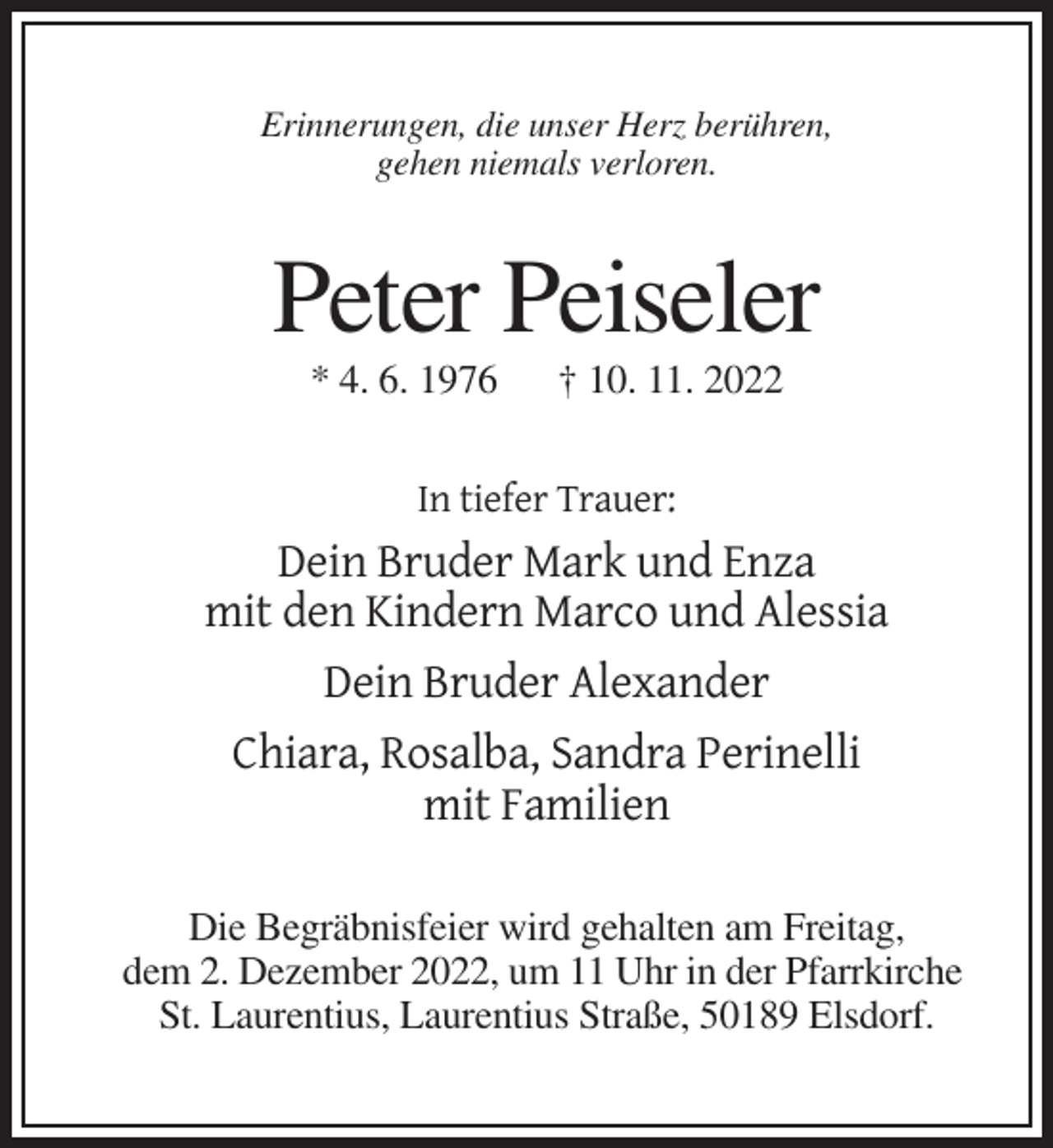 <p>Erinnerungen, die unser Herz berühren,<br />gehen niemals verloren.</p><p>Peter Peiseler<br />* 4. 6. 1976</p><p>† 10. 11. 2022</p><p>In tiefer Trauer:</p><p>Dein Bruder Mark und Enza<br />mit den Kindern Marco und Alessia<br />Dein Bruder Alexander<br />Chiara, Rosalba, Sandra Perinelli<br />mit Familien<br />Die Begräbnisfeier wird gehalten am Freitag,<br />dem 2. Dezember 2022, um 11 Uhr in der Pfarrkirche<br />St. Laurentius, Laurentius Straße, 50189 Elsdorf.</p>