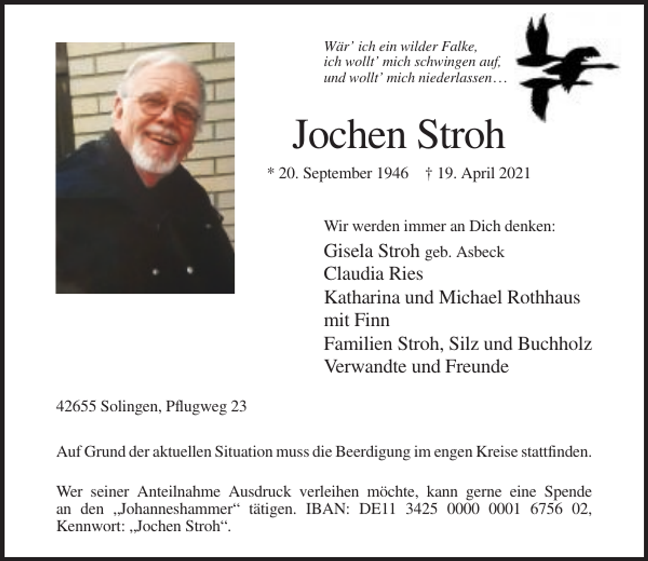 <p>Wär’ ich ein wilder Falke,<br />ich wollt’ mich schwingen auf,<br />und wollt’ mich niederlassen . . .</p><p>Jochen Stroh<br />* 20. September 1946 † 19. April 2021<br />Wir werden immer an Dich denken:</p><p>Gisela Stroh geb. Asbeck<br />Claudia Ries<br />Katharina und Michael Rothhaus<br />mit Finn<br />Familien Stroh, Silz und Buchholz<br />Verwandte und Freunde<br />42655 Solingen, Pflugweg 23<br />Auf Grund der aktuellen Situation muss die Beerdigung im engen Kreise stattfinden.<br />Wer seiner Anteilnahme Ausdruck verleihen möchte, kann gerne eine Spende<br />an den „Johanneshammer“ tätigen. IBAN: DE11 3425 01 6756 02,<br />Kennwort: „Jochen Stroh“.</p>
