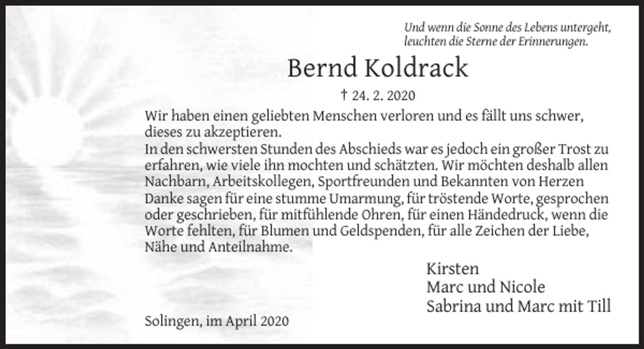 <p>Und wenn die Sonne des Lebens untergeht,<br />leuchten die Sterne der Erinnerungen.</p><p>Bernd Koldrack<br />† 24. 2. 2020<br />Wir haben einen geliebten Menschen verloren und es fällt uns schwer,<br />dieses zu akzeptieren.<br />In den schwersten Stunden des Abschieds war es jedoch ein großer Trost zu<br />erfahren, wie viele ihn mochten und schätzten. Wir möchten deshalb allen<br />Nachbarn, Arbeitskollegen, Sportfreunden und Bekannten von Herzen<br />Danke sagen für eine stumme Umarmung, für tröstende Worte, gesprochen<br />oder geschrieben, für mitfühlende Ohren, für einen Händedruck, wenn die<br />Worte fehlten, für Blumen und Geldspenden, für alle Zeichen der Liebe,<br />Nähe und Anteilnahme.</p><p>Kirsten<br />Marc und Nicole<br />Sabrina und Marc mit Till<br />Solingen, im April 2020</p>