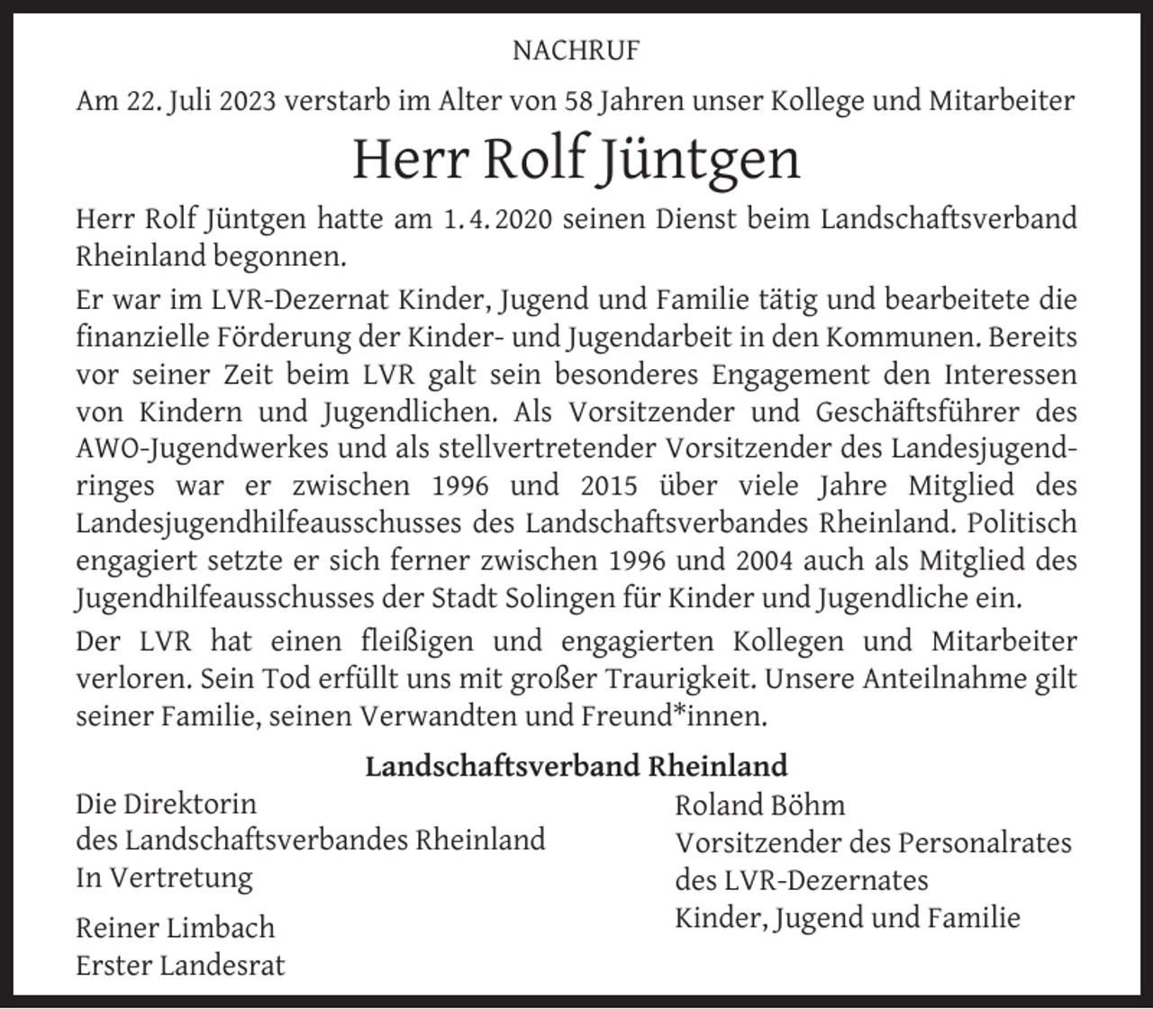 <p>NACHRUF<br />Am 22. Juli 2023 verstarb im Alter von 58 Jahren unser Kollege und Mitarbeiter</p><p>Herr Rolf Jüntgen</p><p>Herr Rolf Jüntgen hatte am 1. 4. 2020 seinen Dienst beim Landschaftsverband<br />Rheinland begonnen.<br />Er war im LVR-Dezernat Kinder, Jugend und Familie tätig und bearbeitete die<br />ﬁnanzielle Förderung der Kinder- und Jugendarbeit in den Kommunen. Bereits<br />vor seiner Zeit beim LVR galt sein besonderes Engagement den Interessen<br />von Kindern und Jugendlichen. Als Vorsitzender und Geschäftsführer des<br />AWO-Jugendwerkes und als stellvertretender Vorsitzender des Landesjugendringes war er zwischen 1996 und 2015 über viele Jahre Mitglied des<br />Landesjugendhilfeausschusses des Landschaftsverbandes Rheinland. Politisch<br />engagiert setzte er sich ferner zwischen 1996 und 2004 auch als Mitglied des<br />Jugendhilfeausschusses der Stadt Solingen für Kinder und Jugendliche ein.<br />Der LVR hat einen ﬂeißigen und engagierten Kollegen und Mitarbeiter<br />verloren. Sein Tod erfüllt uns mit großer Traurigkeit. Unsere Anteilnahme gilt<br />seiner Familie, seinen Verwandten und Freund*innen.<br />Landschaftsverband Rheinland<br />Die Direktorin<br />Roland Böhm<br />des Landschaftsverbandes Rheinland<br />Vorsitzender des Personalrates<br />In Vertretung<br />des LVR-Dezernates<br />Kinder, Jugend und Familie<br />Reiner Limbach</p><p>Erster Landesrat</p>
