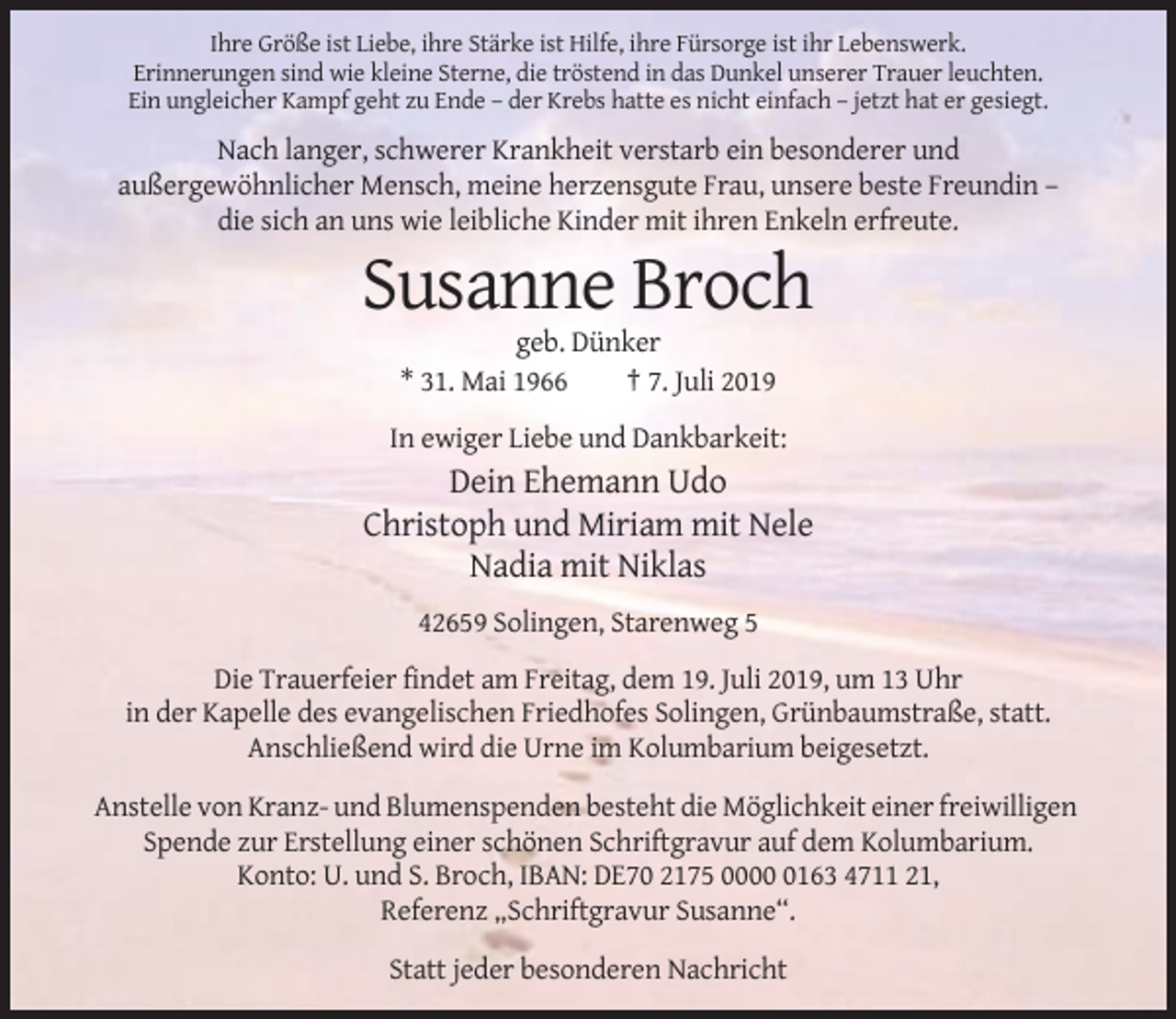 <p>Ihre Größe ist Liebe, ihre Stärke ist Hilfe, ihre Fürsorge ist ihr Lebenswerk.<br />Erinnerungen sind wie kleine Sterne, die tröstend in das Dunkel unserer Trauer leuchten.<br />Ein ungleicher Kampf geht zu Ende – der Krebs hatte es nicht einfach – jetzt hat er gesiegt.</p><p>Nach langer, schwerer Krankheit verstarb ein besonderer und<br />außergewöhnlicher Mensch, meine herzensgute Frau, unsere beste Freundin –<br />die sich an uns wie leibliche Kinder mit ihren Enkeln erfreute.</p><p>Susanne Broch<br />geb. Dünker<br />* 31. Mai 1966<br />† 7. Juli 2019<br />In ewiger Liebe und Dankbarkeit:</p><p>Dein Ehemann Udo<br />Christoph und Miriam mit Nele<br />Nadia mit Niklas<br />42659 Solingen, Starenweg 5<br />Die Trauerfeier findet am Freitag, dem 19. Juli 2019, um 13 Uhr<br />in der Kapelle des evangelischen Friedhofes Solingen, Grünbaumstraße, statt.<br />Anschließend wird die Urne im Kolumbarium beigesetzt.<br />Anstelle von Kranz- und Blumenspenden besteht die Möglichkeit einer freiwilligen<br />Spende zur Erstellung einer schönen Schriftgravur auf dem Kolumbarium.<br />Konto: U. und S. Broch, IBAN: DE70 2175 000163 4711 21,<br />Referenz „Schriftgravur Susanne“.<br />Statt jeder besonderen Nachricht</p>