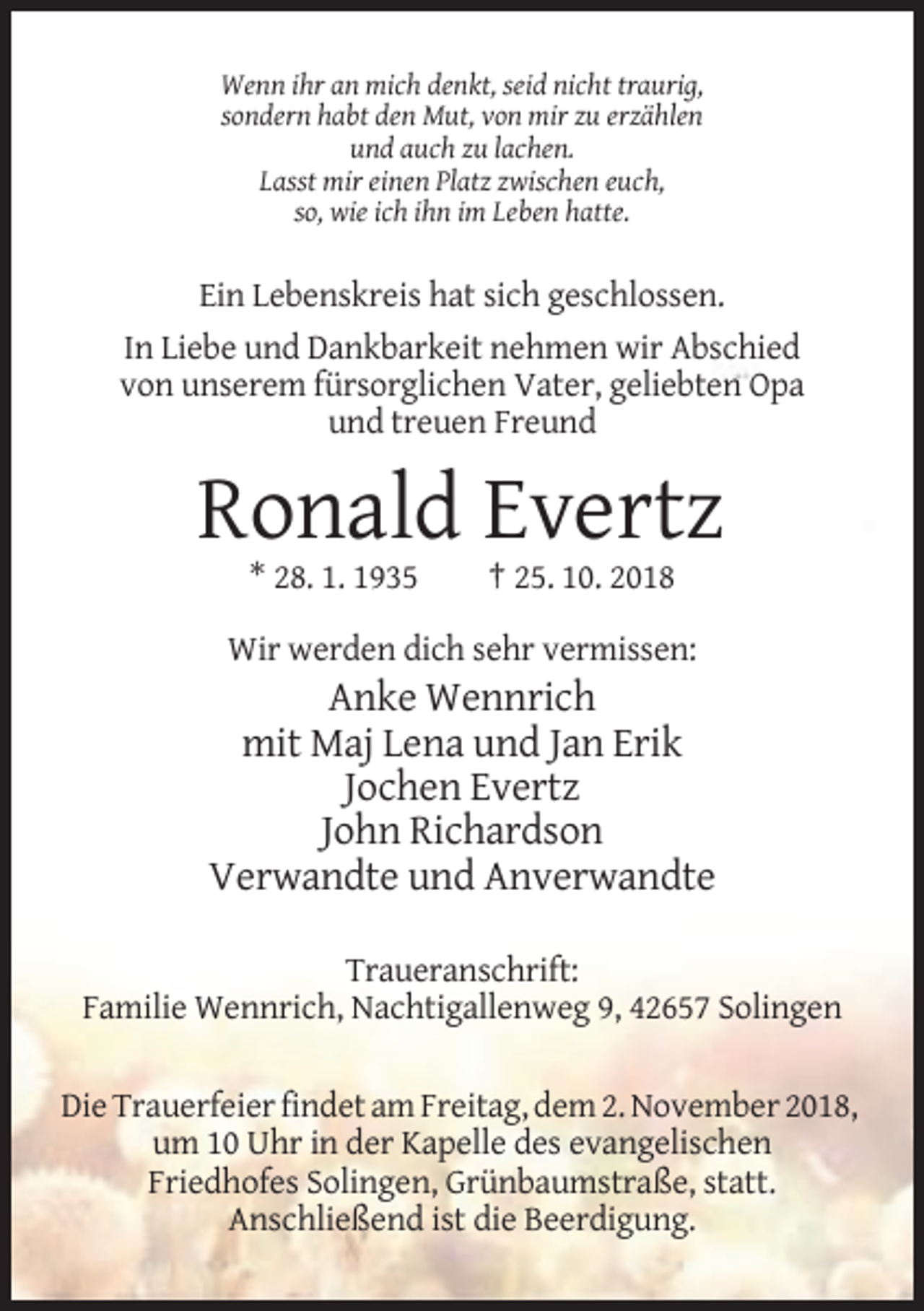 <p>Wenn ihr an mich denkt, seid nicht traurig,<br />sondern habt den Mut, von mir zu erzählen<br />und auch zu lachen.<br />Lasst mir einen Platz zwischen euch,<br />so, wie ich ihn im Leben hatte.</p><p>Ein Lebenskreis hat sich geschlossen.<br />In Liebe und Dankbarkeit nehmen wir Abschied<br />von unserem fürsorglichen Vater, geliebten Opa<br />und treuen Freund</p><p>Ronald Evertz<br />* 28. 1. 1935</p><p>† 25. 10. 2018</p><p>Wir werden dich sehr vermissen:</p><p>Anke Wennrich<br />mit Maj Lena und Jan Erik<br />Jochen Evertz<br />John Richardson<br />Verwandte und Anverwandte<br />Traueranschrift:<br />Familie Wennrich, Nachtigallenweg 9, 42657 Solingen<br />Die Trauerfeier findet am Freitag, dem 2. November 2018,<br />um 10 Uhr in der Kapelle des evangelischen<br />Friedhofes Solingen, Grünbaumstraße, statt.<br />Anschließend ist die Beerdigung.</p>