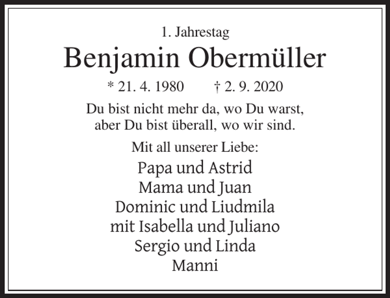 <p>1. Jahrestag</p><p>Benjamin Obermüller<br />* 21. 4. 1980<br />† 2. 9. 2020<br />Du bist nicht mehr da, wo Du warst,<br />aber Du bist überall, wo wir sind.<br />Mit all unserer Liebe:</p><p>Papa und Astrid<br />Mama und Juan<br />Dominic und Liudmila<br />mit Isabella und Juliano<br />Sergio und Linda<br />Manni</p>
