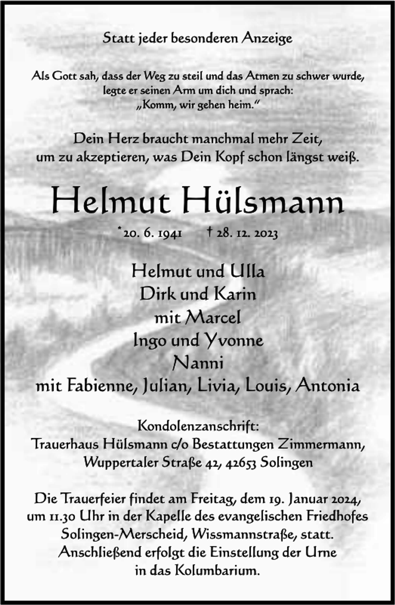 <p>Statt jeder besonderen Anzeige<br />Als Gott sah, dass der Weg zu steil und das Atmen zu schwer wurde,<br />legte er seinen Arm um dich und sprach:<br />„Komm, wir gehen heim.“</p><p>Dein Herz braucht manchmal mehr Zeit,<br />um zu akzeptieren, was Dein Kopf schon längst weiß.</p><p>Helmut Hülsmann<br />*20. 6. 1941</p><p>† 28. 12. 2023</p><p>Helmut und Ulla<br />Dirk und Karin<br />mit Marcel<br />Ingo und Yvonne<br />Nanni<br />mit Fabienne, Julian, Livia, Louis, Antonia<br />Kondolenzanschrift:<br />Trauerhaus Hülsmann c/o Bestattungen Zimmermann,<br />Wuppertaler Straße 42, 42653 Solingen<br />Die Trauerfeier findet am Freitag, dem 19. Januar 2024,<br />um 11.30 Uhr in der Kapelle des evangelischen Friedhofes<br />Solingen-Merscheid, Wissmannstraße, statt.<br />Anschließend erfolgt die Einstellung der Urne<br />in das Kolumbarium.</p>