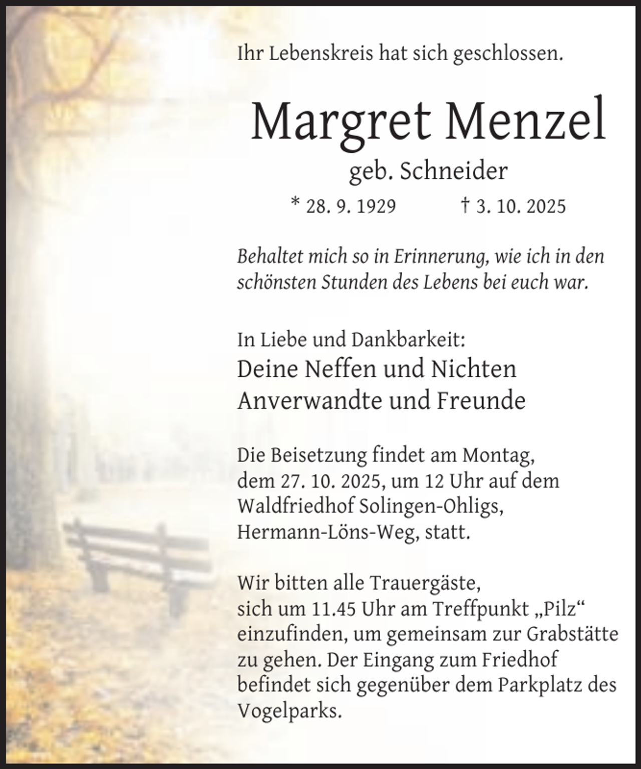 <p>Ihr Lebenskreis hat sich geschlossen.</p><p>Margret Menzel<br />geb. Schneider</p><p>* 28. 9. 1929</p><p>† 3. 10. 2025</p><p>Behaltet mich so in Erinnerung, wie ich in den<br />schönsten Stunden des Lebens bei euch war.<br />In Liebe und Dankbarkeit:</p><p>Deine Neffen und Nichten<br />Anverwandte und Freunde<br />Die Beisetzung findet am Montag,<br />dem 27. 10. 2025, um 12 Uhr auf dem<br />Waldfriedhof Solingen-Ohligs,<br />Hermann-Löns-Weg, statt.<br />Wir bitten alle Trauergäste,<br />sich um 11.45 Uhr am Treffpunkt „Pilz“<br />einzufinden, um gemeinsam zur Grabstätte<br />zu gehen. Der Eingang zum Friedhof<br />befindet sich gegenüber dem Parkplatz des<br />Vogelparks.</p>