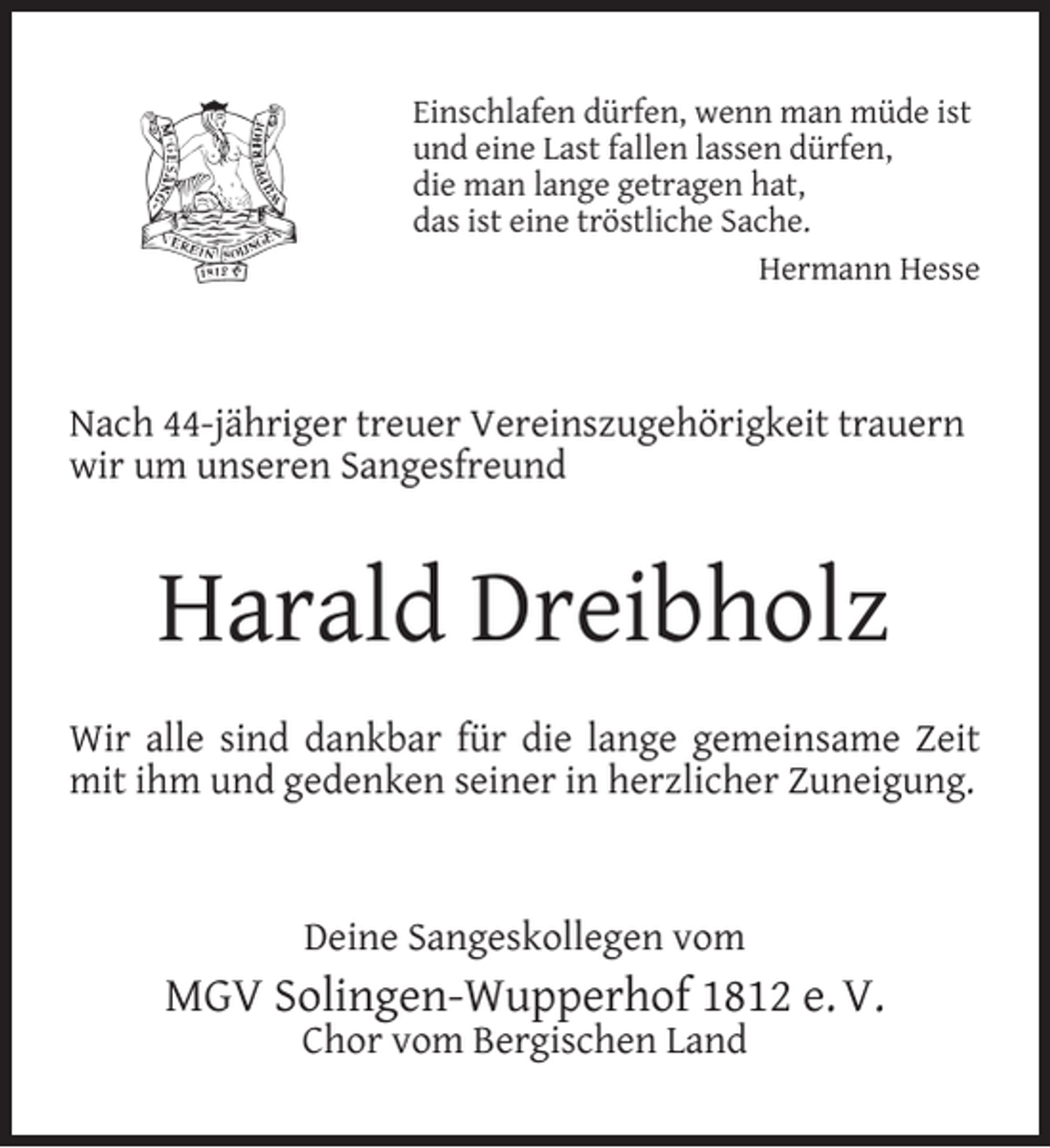 <p>Einschlafen dürfen, wenn man müde ist<br />und eine Last fallen lassen dürfen,<br />die man lange getragen hat,<br />das ist eine tröstliche Sache.<br />Hermann Hesse</p><p>Nach 44-jähriger treuer Vereinszugehörigkeit trauern<br />wir um unseren Sangesfreund</p><p>Harald Dreibholz<br />Wir alle sind dankbar für die lange gemeinsame Zeit<br />mit ihm und gedenken seiner in herzlicher Zuneigung.</p><p>Deine Sangeskollegen vom</p><p>MGV Solingen-Wupperhof 1812 e. V.<br />Chor vom Bergischen Land</p>
