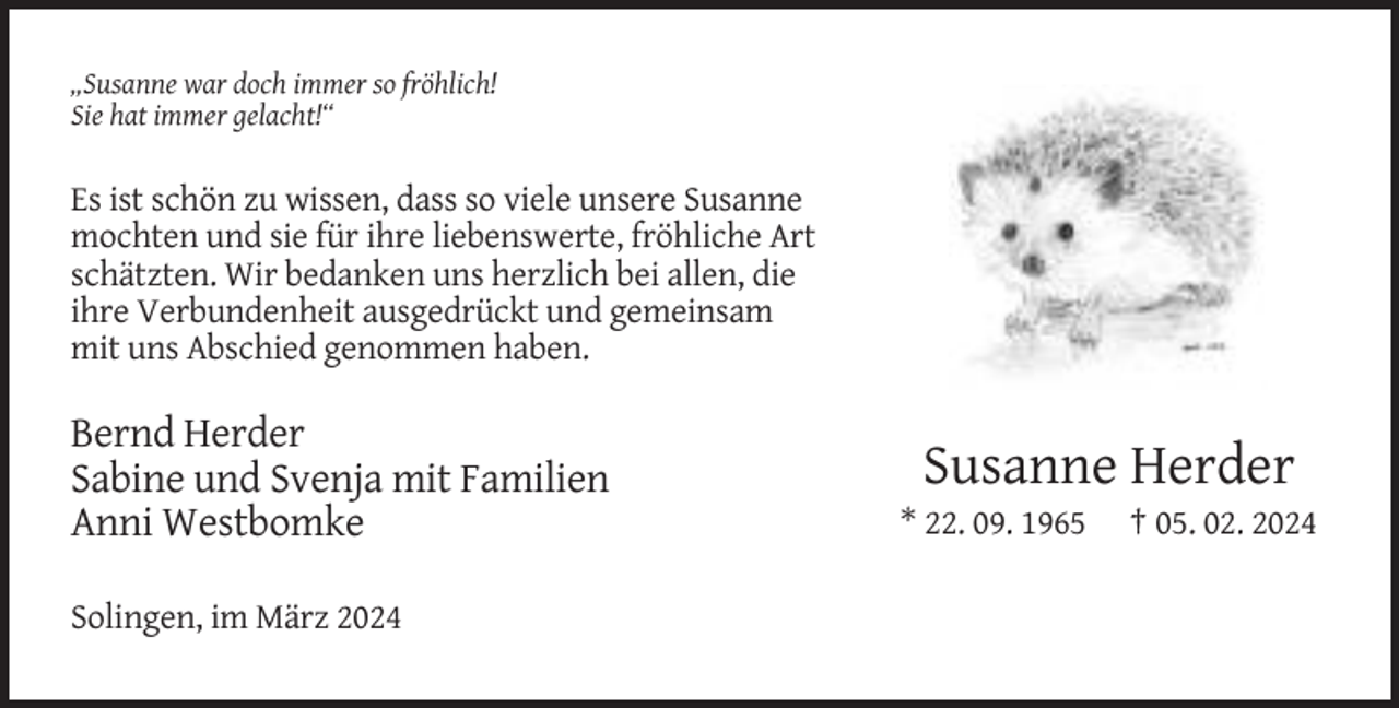 <p>„Susanne war doch immer so fröhlich!<br />Sie hat immer gelacht!“</p><p>Es ist schön zu wissen, dass so viele unsere Susanne<br />mochten und sie für ihre liebenswerte, fröhliche Art<br />schätzten. Wir bedanken uns herzlich bei allen, die<br />ihre Verbundenheit ausgedrückt und gemeinsam<br />mit uns Abschied genommen haben.</p><p>Bernd Herder<br />Sabine und Svenja mit Familien<br />Anni Westbomke<br />Solingen, im März 2024</p><p>Susanne Herder<br />* 22. 09. 1965</p><p>† 05. 02. 2024</p>