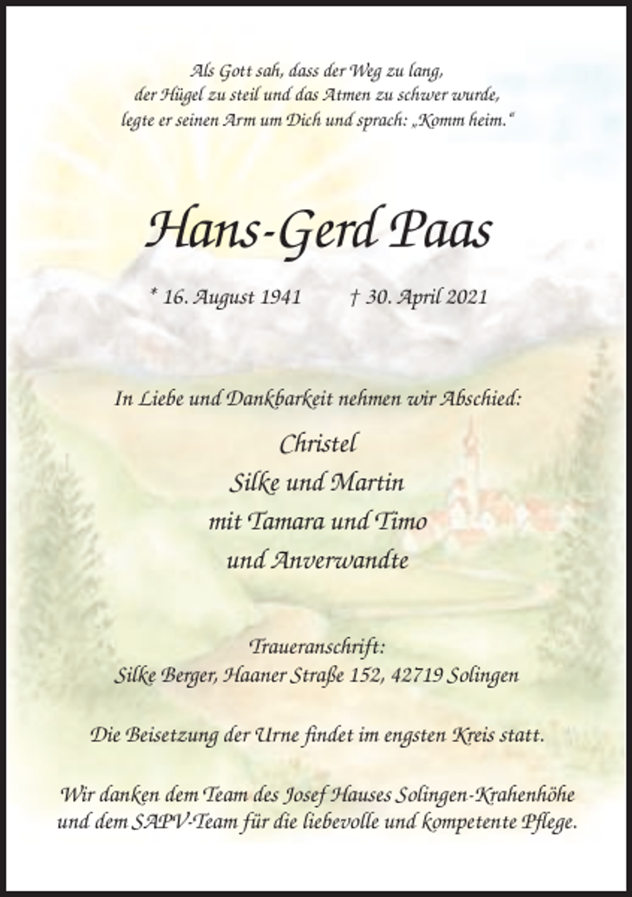 <p>Als Gott sah, dass der Weg zu lang,<br />der Hügel zu steil und das Atmen zu schwer wurde,<br />legte er seinen Arm um Dich und sprach: „Komm heim.“</p><p>Hans-Gerd Paas<br />* 16. August 1941</p><p>† 30. April 2021</p><p>In Liebe und Dankbarkeit nehmen wir Abschied:</p><p>Christel<br />Silke und Martin<br />mit Tamara und Timo<br />und Anverwandte<br />Traueranschrift:<br />Silke Berger, Haaner Straße 152, 42719 Solingen<br />Die Beisetzung der Urne findet im engsten Kreis statt.<br />Wir danken dem Team des Josef Hauses Solingen-Krahenhöhe<br />und dem SAPV-Team für die liebevolle und kompetente Pflege.</p>