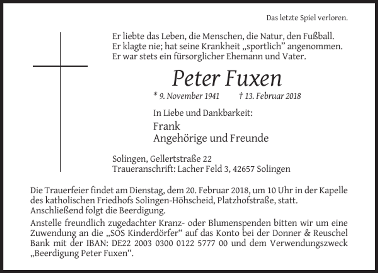 <p>Das letzte Spiel verloren.</p><p>Er liebte das Leben, die Menschen, die Natur, den Fußball.<br />Er klagte nie; hat seine Krankheit „sportlich” angenommen.<br />Er war stets ein fürsorglicher Ehemann und Vater.</p><p>Peter Fuxen<br />* 9. November 1941</p><p>† 13. Februar 2018</p><p>In Liebe und Dankbarkeit:</p><p>Frank<br />Angehörige und Freunde<br />Solingen, Gellertstraße 22<br />Traueranschrift: Lacher Feld 3, 42657 Solingen<br />Die Trauerfeier findet am Dienstag, dem 20. Februar 2018, um 10 Uhr in der Kapelle<br />des katholischen Friedhofs Solingen-Höhscheid, Platzhofstraße, statt.<br />Anschließend folgt die Beerdigung.<br />Anstelle freundlich zugedachter Kranz- oder Blumenspenden bitten wir um eine<br />Zuwendung an die „SOS Kinderdörfer“ auf das Konto bei der Donner &amp; Reuschel<br />Bank mit der IBAN: DE200122 5777 00 und dem Verwendungszweck<br />„Beerdigung Peter Fuxen“.</p>