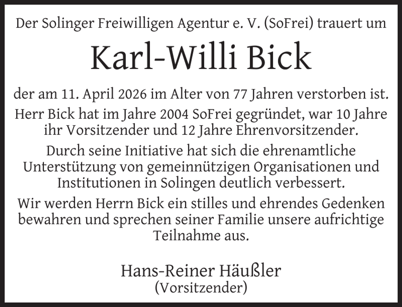 <p>Der Solinger Freiwilligen Agentur e. V. (SoFrei) trauert um</p><p>Karl-Willi Bick<br />der am 11. April 2026 im Alter von 77 Jahren verstorben ist.<br />Herr Bick hat im Jahre 2004 SoFrei gegründet, war 10 Jahre<br />ihr Vorsitzender und 12 Jahre Ehrenvorsitzender.<br />Durch seine Initiative hat sich die ehrenamtliche<br />Unterstützung von gemeinnützigen Organisationen und<br />Institutionen in Solingen deutlich verbessert.<br />Wir werden Herrn Bick ein stilles und ehrendes Gedenken<br />bewahren und sprechen seiner Familie unsere aufrichtige<br />Teilnahme aus.</p><p>Hans-Reiner Häußler<br />(Vorsitzender)</p>