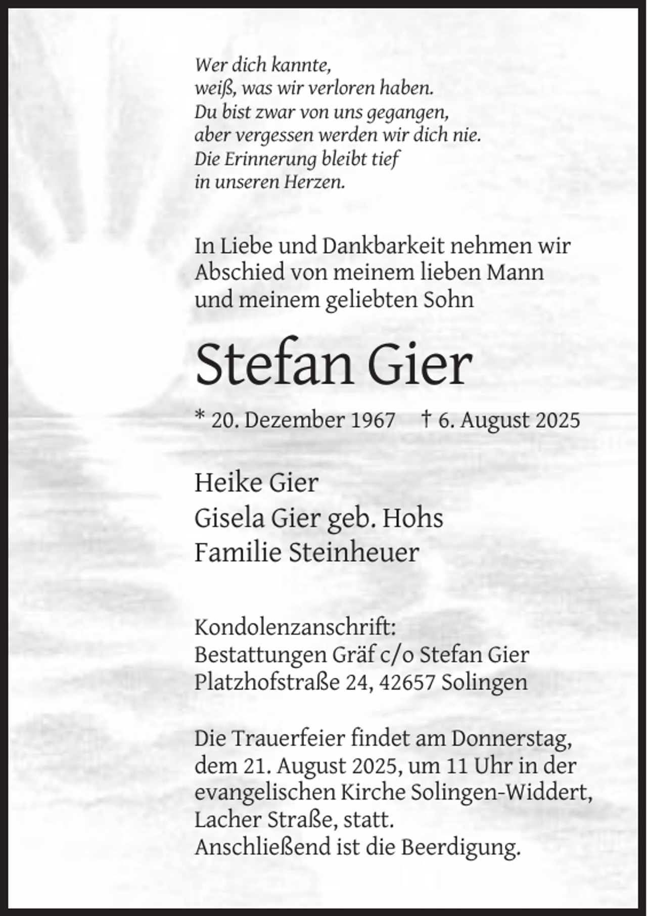 <p>Wer dich kannte,<br />weiß, was wir verloren haben.<br />Du bist zwar von uns gegangen,<br />aber vergessen werden wir dich nie.<br />Die Erinnerung bleibt tief<br />in unseren Herzen.</p><p>In Liebe und Dankbarkeit nehmen wir<br />Abschied von meinem lieben Mann<br />und meinem geliebten Sohn</p><p>Stefan Gier<br />* 20. Dezember 1967 † 6. August 2025</p><p>Heike Gier<br />Gisela Gier geb. Hohs<br />Familie Steinheuer<br />Kondolenzanschrift:<br />Bestattungen Gräf c/o Stefan Gier<br />Platzhofstraße 24, 42657 Solingen<br />Die Trauerfeier findet am Donnerstag,<br />dem 21. August 2025, um 11 Uhr in der<br />evangelischen Kirche Solingen-Widdert,<br />Lacher Straße, statt.<br />Anschließend ist die Beerdigung.</p>
