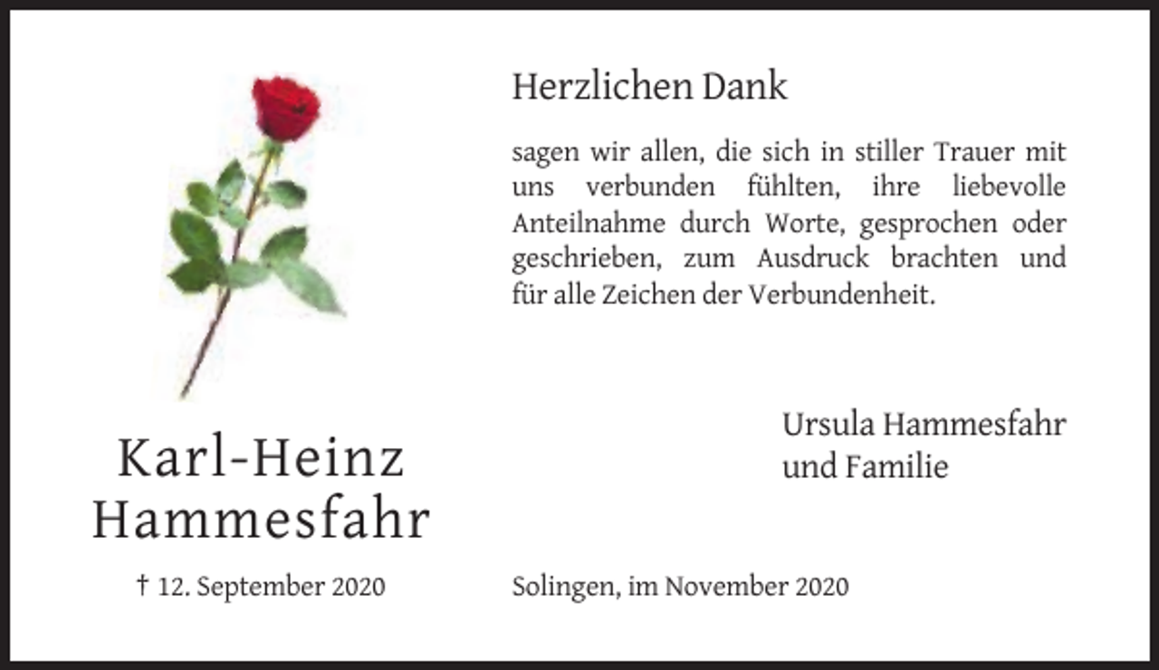 <p>Herzlichen Dank<br />sagen wir allen, die sich in stiller Trauer mit<br />uns verbunden fühlten, ihre liebevolle<br />Anteilnahme durch Worte, gesprochen oder<br />geschrieben, zum Ausdruck brachten und<br />für alle Zeichen der Verbundenheit.</p><p>Karl-Heinz<br />Hammesfahr<br />† 12. September 2020</p><p>Ursula Hammesfahr<br />und Familie</p><p>Solingen, im November 2020</p>