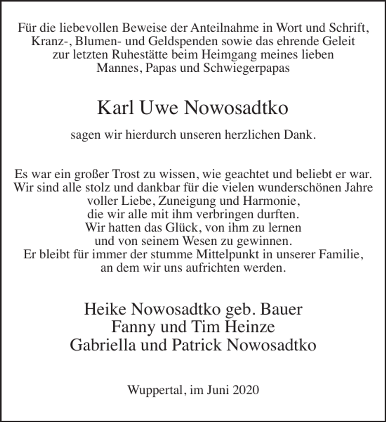 <p>Für die liebevollen Beweise der Anteilnahme in Wort und Schrift,<br />Kranz-, Blumen- und Geldspenden sowie das ehrende Geleit<br />zur letzten Ruhestätte beim Heimgang meines lieben<br />Mannes, Papas und Schwiegerpapas</p><p>Karl Uwe Nowosadtko<br />sagen wir hierdurch unseren herzlichen Dank.<br />Es war ein großer Trost zu wissen, wie geachtet und beliebt er war.<br />Wir sind alle stolz und dankbar für die vielen wunderschönen Jahre<br />voller Liebe, Zuneigung und Harmonie,<br />die wir alle mit ihm verbringen durften.<br />Wir hatten das Glück, von ihm zu lernen<br />und von seinem Wesen zu gewinnen.<br />Er bleibt für immer der stumme Mittelpunkt in unserer Familie,<br />an dem wir uns aufrichten werden.</p><p>Heike Nowosadtko geb. Bauer<br />Fanny und Tim Heinze<br />Gabriella und Patrick Nowosadtko<br />Wuppertal, im Juni 2020</p>