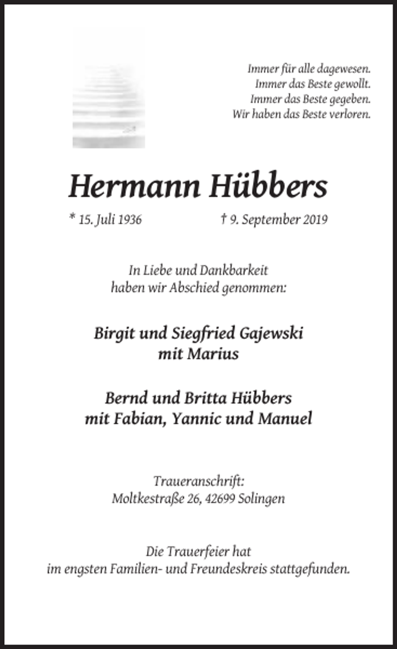 <p>Immer für alle dagewesen.<br />Immer das Beste gewollt.<br />Immer das Beste gegeben.<br />Wir haben das Beste verloren.</p><p>Hermann Hübbers<br />* 15. Juli 1936</p><p>† 9. September 2019</p><p>In Liebe und Dankbarkeit<br />haben wir Abschied genommen:</p><p>Birgit und Siegfried Gajewski<br />mit Marius<br />Bernd und Britta Hübbers<br />mit Fabian, Yannic und Manuel</p><p>Traueranschrift:<br />Moltkestraße 26, 42699 Solingen</p><p>Die Trauerfeier hat<br />im engsten Familien- und Freundeskreis stattgefunden.</p>