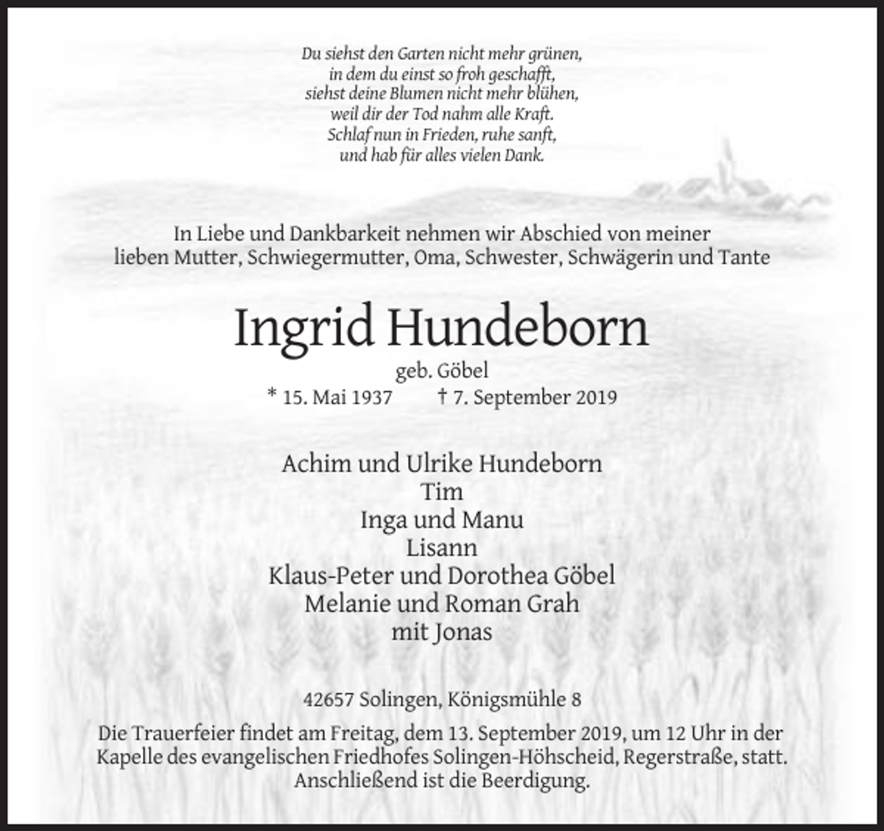 <p>Du siehst den Garten nicht mehr grünen,<br />in dem du einst so froh geschafft,<br />siehst deine Blumen nicht mehr blühen,<br />weil dir der Tod nahm alle Kraft.<br />Schlaf nun in Frieden, ruhe sanft,<br />und hab für alles vielen Dank.</p><p>In Liebe und Dankbarkeit nehmen wir Abschied von meiner<br />lieben Mutter, Schwiegermutter, Oma, Schwester, Schwägerin und Tante</p><p>Ingrid Hundeborn<br />* 15. Mai 1937</p><p>geb. Göbel<br />† 7. September 2019</p><p>Achim und Ulrike Hundeborn<br />Tim<br />Inga und Manu<br />Lisann<br />Klaus-Peter und Dorothea Göbel<br />Melanie und Roman Grah<br />mit Jonas<br />42657 Solingen, Königsmühle 8<br />Die Trauerfeier findet am Freitag, dem 13. September 2019, um 12 Uhr in der<br />Kapelle des evangelischen Friedhofes Solingen-Höhscheid, Regerstraße, statt.<br />Anschließend ist die Beerdigung.</p>