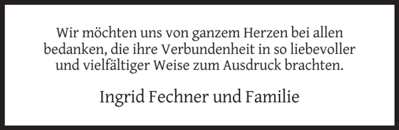 <p>Wir möchten uns von ganzem Herzen bei allen<br />bedanken, die ihre Verbundenheit in so liebevoller<br />und vielfältiger Weise zum Ausdruck brachten.</p><p>Ingrid Fechner und Familie</p>