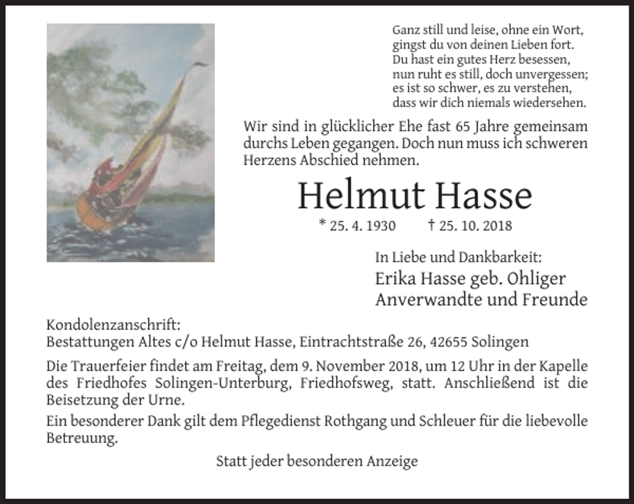 <p>Ganz still und leise, ohne ein Wort,<br />gingst du von deinen Lieben fort.<br />Du hast ein gutes Herz besessen,<br />nun ruht es still, doch unvergessen;<br />es ist so schwer, es zu verstehen,<br />dass wir dich niemals wiedersehen.</p><p>Wir sind in glücklicher Ehe fast 65 Jahre gemeinsam<br />durchs Leben gegangen. Doch nun muss ich schweren<br />Herzens Abschied nehmen.</p><p>Helmut Hasse<br />* 25. 4. 1930</p><p>† 25. 10. 2018</p><p>In Liebe und Dankbarkeit:</p><p>Erika Hasse geb. Ohliger<br />Anverwandte und Freunde<br />Kondolenzanschrift:<br />Bestattungen Altes c/o Helmut Hasse, Eintrachtstraße 26, 42655 Solingen<br />Die Trauerfeier findet am Freitag, dem 9. November 2018, um 12 Uhr in der Kapelle<br />des Friedhofes Solingen-Unterburg, Friedhofsweg, statt. Anschließend ist die<br />Beisetzung der Urne.<br />Ein besonderer Dank gilt dem Pflegedienst Rothgang und Schleuer für die liebevolle<br />Betreuung.<br />Statt jeder besonderen Anzeige</p>