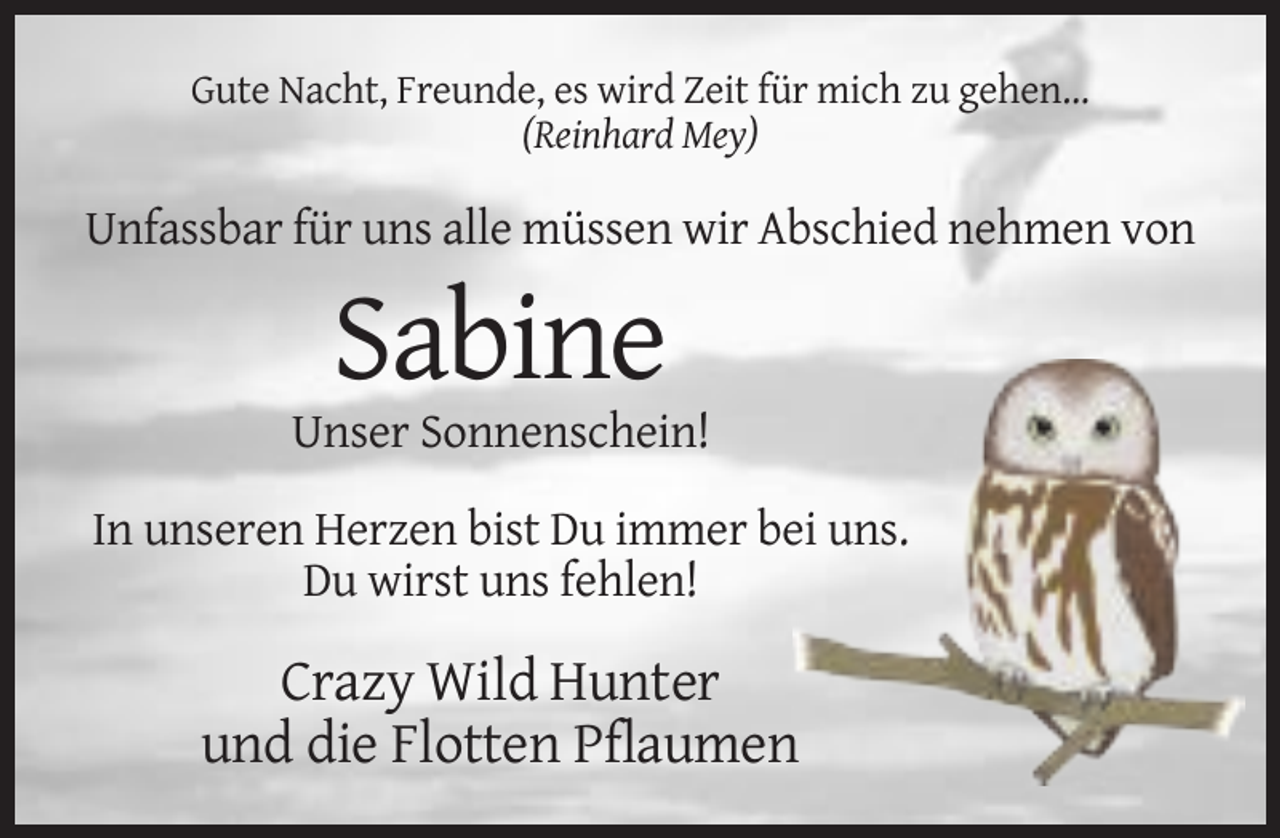 <p>Gute Nacht, Freunde, es wird Zeit für mich zu gehen...<br />(Reinhard Mey)</p><p>Unfassbar für uns alle müssen wir Abschied nehmen von</p><p>Sabine<br />Unser Sonnenschein!<br />In unseren Herzen bist Du immer bei uns.<br />Du wirst uns fehlen!</p><p>Crazy Wild Hunter<br />und die Flotten Pflaumen</p>