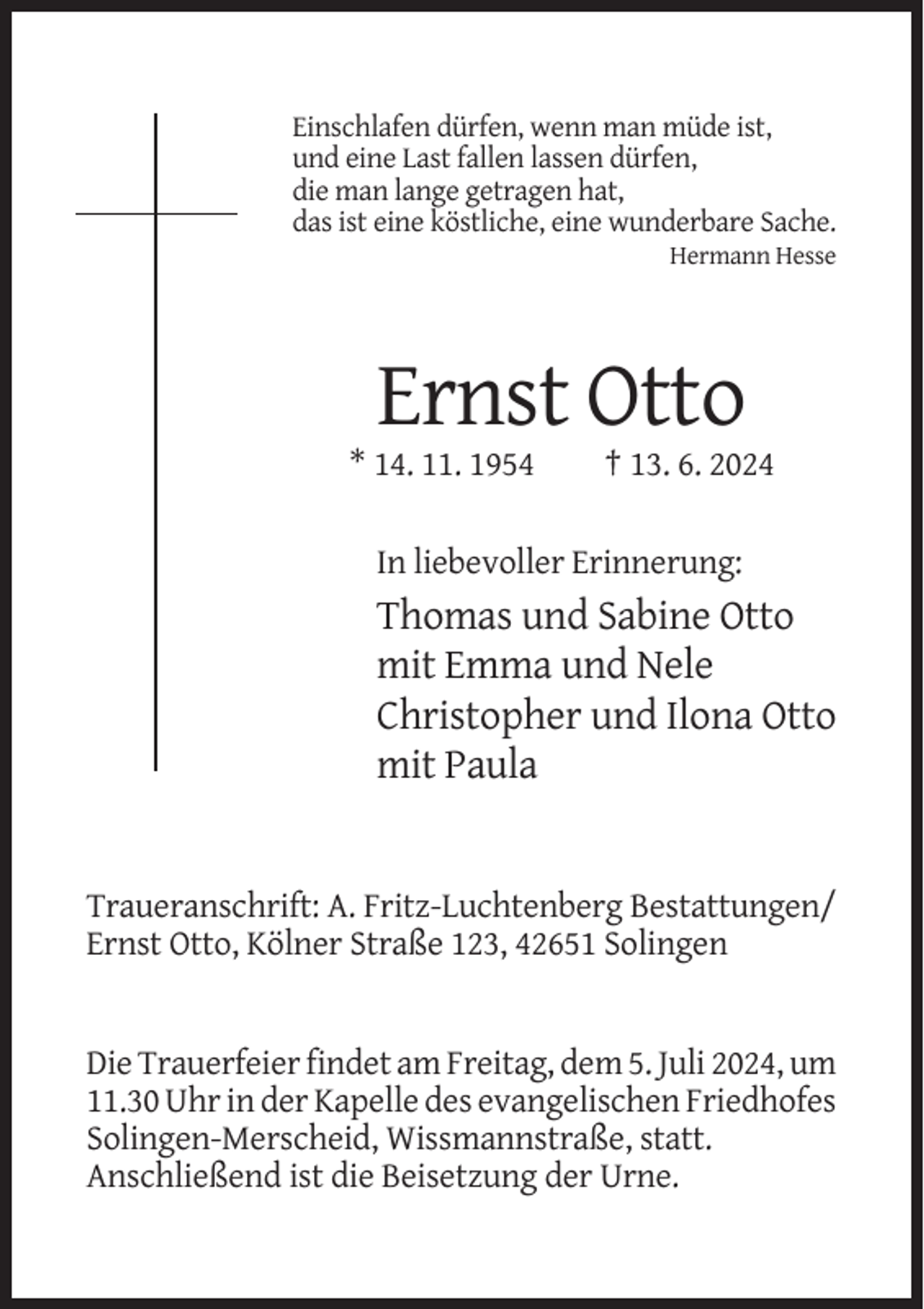 <p>Einschlafen dürfen, wenn man müde ist,<br />und eine Last fallen lassen dürfen,<br />die man lange getragen hat,<br />das ist eine köstliche, eine wunderbare Sache.<br />Hermann Hesse</p><p>Ernst Otto<br />* 14. 11. 1954</p><p>† 13. 6. 2024</p><p>In liebevoller Erinnerung:</p><p>Thomas und Sabine Otto<br />mit Emma und Nele<br />Christopher und Ilona Otto<br />mit Paula</p><p>Traueranschrift: A. Fritz-Luchtenberg Bestattungen/<br />Ernst Otto, Kölner Straße 123, 42651 Solingen</p><p>Die Trauerfeier findet am Freitag, dem 5. Juli 2024, um<br />11.30 Uhr in der Kapelle des evangelischen Friedhofes<br />Solingen-Merscheid, Wissmannstraße, statt.<br />Anschließend ist die Beisetzung der Urne.</p>