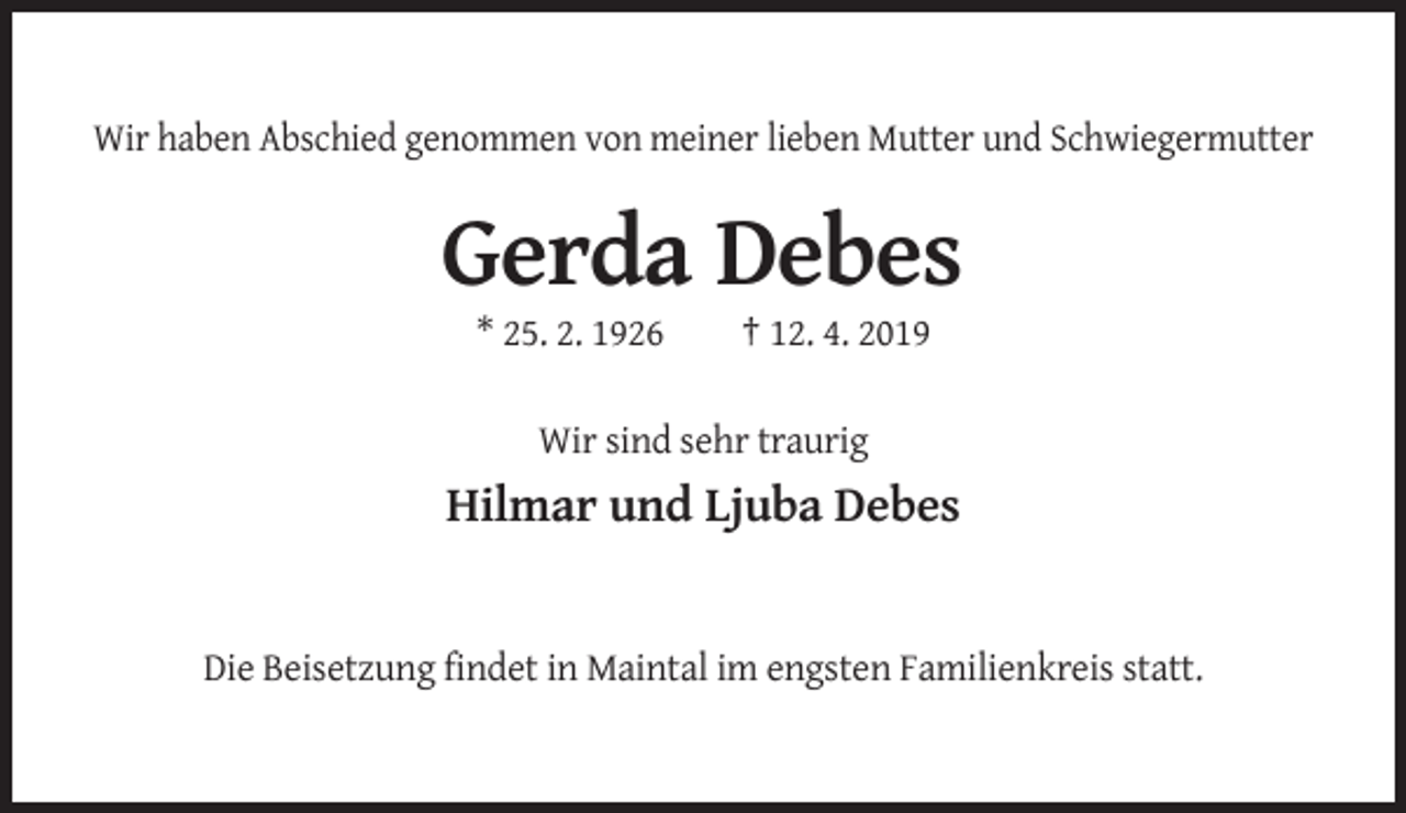 <p>Wir haben Abschied genommen von meiner lieben Mutter und Schwiegermutter</p><p>Gerda Debes<br />* 25. 2. 1926</p><p>† 12. 4. 2019</p><p>Wir sind sehr traurig</p><p>Hilmar und Ljuba Debes</p><p>Die Beisetzung findet in Maintal im engsten Familienkreis statt.</p>