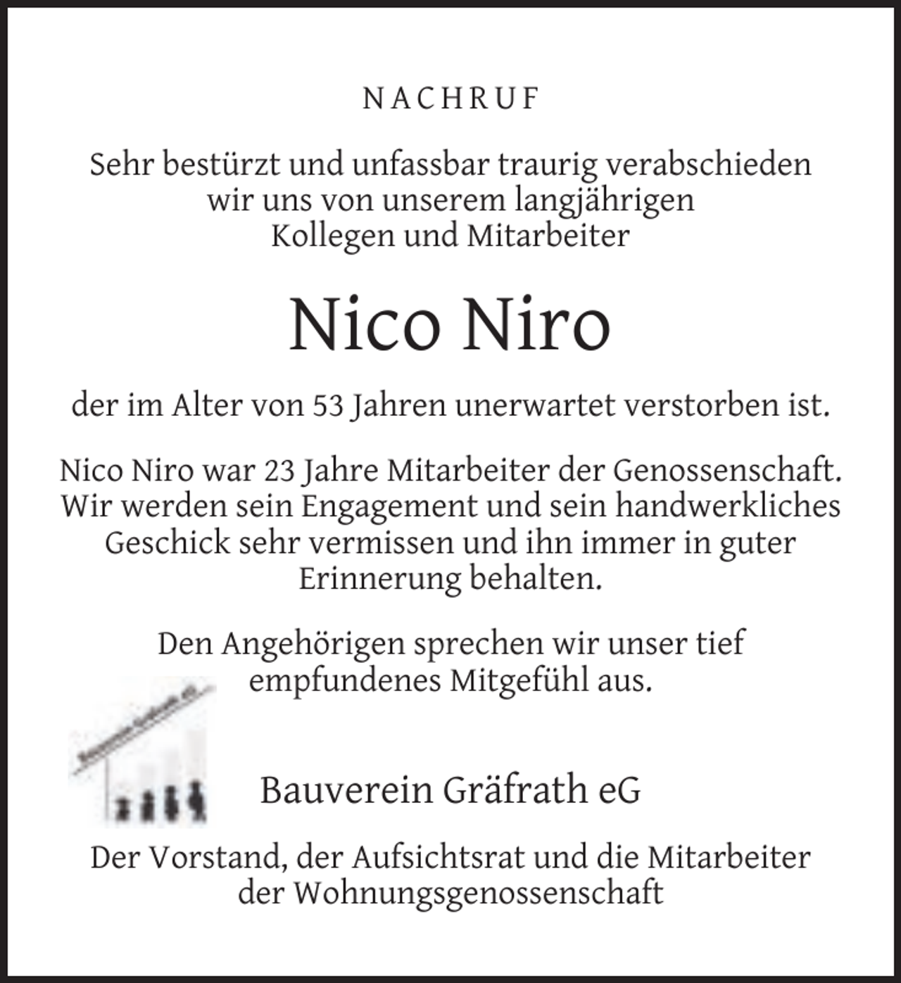 <p>NACHRUF<br />Sehr bestürzt und unfassbar traurig verabschieden<br />wir uns von unserem langjährigen<br />Kollegen und Mitarbeiter</p><p>Nico Niro<br />der im Alter von 53 Jahren unerwartet verstorben ist.<br />Nico Niro war 23 Jahre Mitarbeiter der Genossenschaft.<br />Wir werden sein Engagement und sein handwerkliches<br />Geschick sehr vermissen und ihn immer in guter<br />Erinnerung behalten.<br />Den Angehörigen sprechen wir unser tief<br />empfundenes Mitgefühl aus.</p><p>Bauverein Gräfrath eG<br />Der Vorstand, der Aufsichtsrat und die Mitarbeiter<br />der Wohnungsgenossenschaft</p>