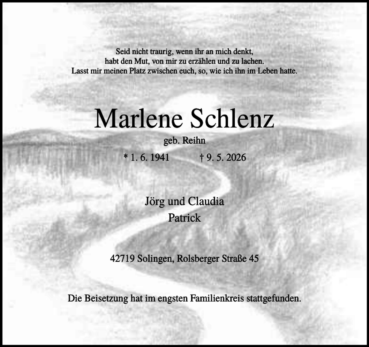 <p>Seid nicht traurig, wenn ihr an mich denkt,<br />habt den Mut, von mir zu erzählen und zu lachen.<br />Lasst mir meinen Platz zwischen euch, so, wie ich ihn im Leben hatte.</p><p>Marlene Schlenz<br />geb. Reihn<br />* 1. 6. 1941</p><p>† 9. 5. 2026</p><p>Jörg und Claudia<br />Patrick<br />42719 Solingen, Rolsberger Straße 45</p><p>Die Beisetzung hat im engsten Familienkreis stattgefunden.</p>