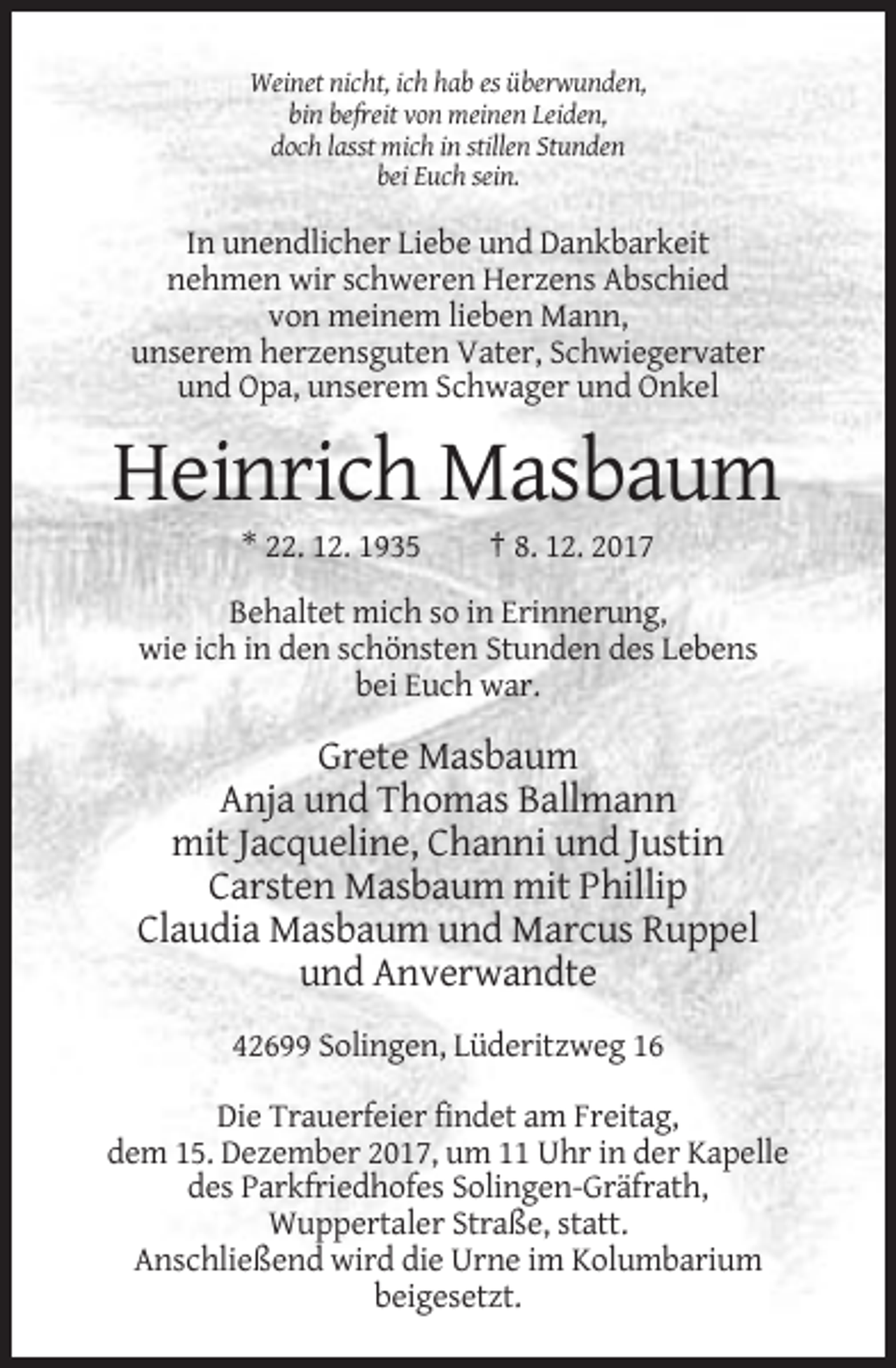 <p>Weinet nicht, ich hab es überwunden,<br />bin befreit von meinen Leiden,<br />doch lasst mich in stillen Stunden<br />bei Euch sein.</p><p>In unendlicher Liebe und Dankbarkeit<br />nehmen wir schweren Herzens Abschied<br />von meinem lieben Mann,<br />unserem herzensguten Vater, Schwiegervater<br />und Opa, unserem Schwager und Onkel</p><p>Heinrich Masbaum<br />* 22. 12. 1935</p><p>† 8. 12. 2017</p><p>Behaltet mich so in Erinnerung,<br />wie ich in den schönsten Stunden des Lebens<br />bei Euch war.</p><p>Grete Masbaum<br />Anja und Thomas Ballmann<br />mit Jacqueline, Channi und Justin<br />Carsten Masbaum mit Phillip<br />Claudia Masbaum und Marcus Ruppel<br />und Anverwandte<br />42699 Solingen, Lüderitzweg 16<br />Die Trauerfeier findet am Freitag,<br />dem 15. Dezember 2017, um 11 Uhr in der Kapelle<br />des Parkfriedhofes Solingen-Gräfrath,<br />Wuppertaler Straße, statt.<br />Anschließend wird die Urne im Kolumbarium<br />beigesetzt.</p>