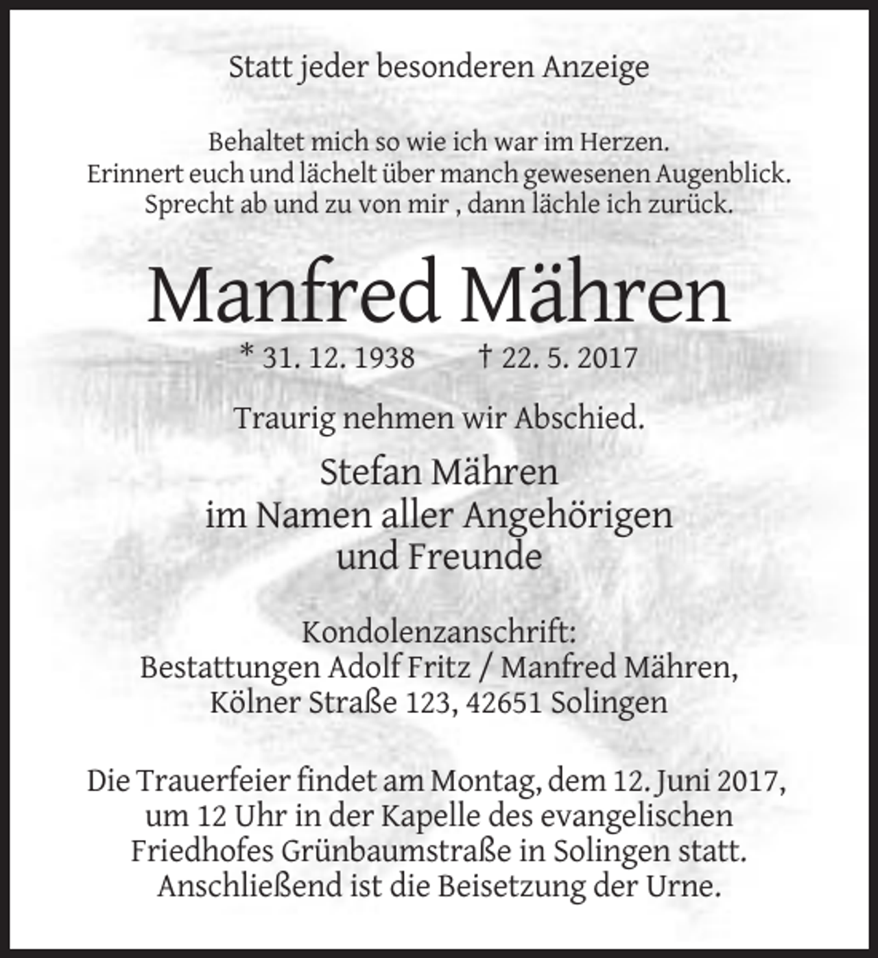 <p>Statt jeder besonderen Anzeige<br />Behaltet mich so wie ich war im Herzen.<br />Erinnert euch und lächelt über manch gewesenen Augenblick.<br />Sprecht ab und zu von mir , dann lächle ich
 zurück.</p><p>Manfred Mähren<br />* 31. 12. 1938</p><p>† 22. 5. 2017</p><p>Traurig nehmen wir Abschied.</p><p>Stefan Mähren<br />im Namen aller Angehörigen<!--filtered-->und Freunde<br />Kondolenzanschrift:<br />Bestattungen Adolf Fritz / Manfred Mähren,<br />Kölner Straße 123, 42651 Solingen<br />Die Trauerfeier findet am Montag, dem 12. Juni 2017,<!--filtered-->um 12 Uhr in der Kapelle des evangelischen<br />Friedhofes Grünbaumstraße in Solingen statt.<br />Anschließend ist die Beisetzung der Urne.</p>