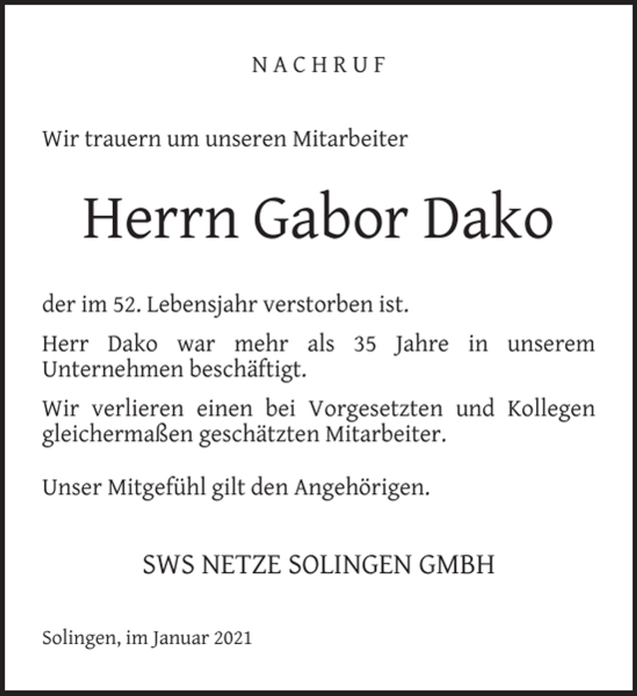 <p>NACHRUF<br />Wir trauern um unseren Mitarbeiter</p><p>Herrn Gabor Dako<br />der im 52. Lebensjahr verstorben ist.<br />Herr Dako war mehr als 35 Jahre in unserem<br />Unternehmen beschäftigt.<br />Wir verlieren einen bei Vorgesetzten und Kollegen<br />gleichermaßen geschätzten Mitarbeiter.<br />Unser Mitgefühl gilt den Angehörigen.</p><p>SWS NETZE SOLINGEN GMBH<br />Solingen, im Januar 2021</p>