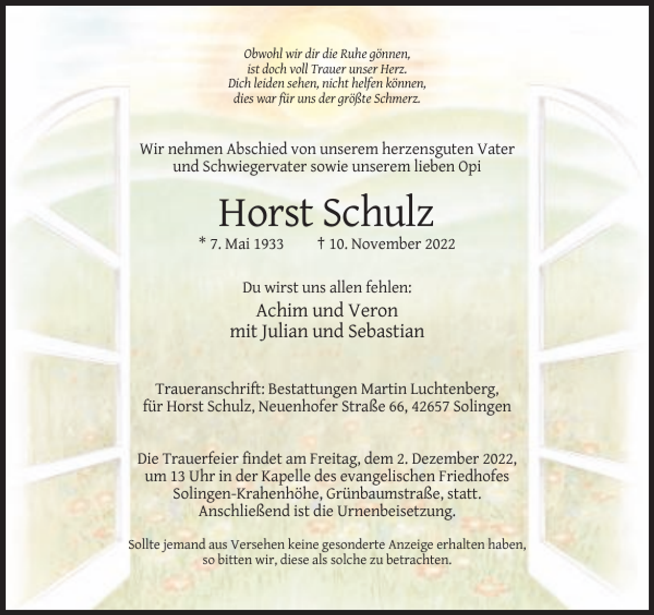 <p>Obwohl wir dir die Ruhe gönnen,<br />ist doch voll Trauer unser Herz.<br />Dich leiden sehen, nicht helfen können,<br />dies war für uns der größte Schmerz.</p><p>Wir nehmen Abschied von unserem herzensguten Vater<br />und Schwiegervater sowie unserem lieben Opi</p><p>Horst Schulz<br />* 7. Mai 1933</p><p>† 10. November 2022</p><p>Du wirst uns allen fehlen:</p><p>Achim und Veron<br />mit Julian und Sebastian</p><p>Traueranschrift: Bestattungen Martin Luchtenberg,<br />für Horst Schulz, Neuenhofer Straße 66, 42657 Solingen</p><p>Die Trauerfeier findet am Freitag, dem 2. Dezember 2022,<br />um 13 Uhr in der Kapelle des evangelischen Friedhofes<br />Solingen-Krahenhöhe, Grünbaumstraße, statt.<br />Anschließend ist die Urnenbeisetzung.<br />Sollte jemand aus Versehen keine gesonderte Anzeige erhalten haben,<br />so bitten wir, diese als solche zu betrachten.</p>