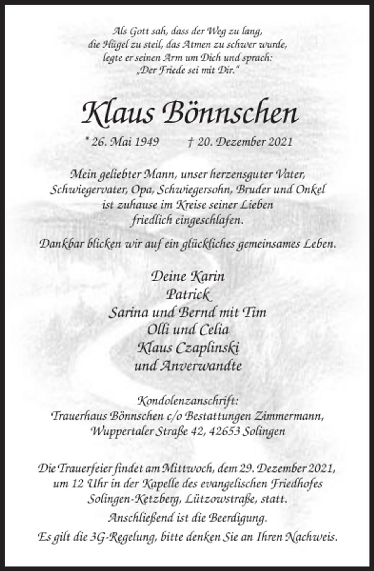 <p>Als Gott sah, dass der Weg zu lang,<br />die Hügel zu steil, das Atmen zu schwer wurde,<br />legte er seinen Arm um Dich und sprach:<br />„Der Friede sei mit Dir.“</p><p>Klaus Bönnschen<br />* 26. Mai 1949</p><p>† 20. Dezember 2021</p><p>Mein geliebter Mann, unser herzensguter Vater,<br />Schwiegervater, Opa, Schwiegersohn, Bruder und Onkel<br />ist zuhause im Kreise seiner Lieben<br />friedlich eingeschlafen.<br />Dankbar blicken wir auf ein glückliches gemeinsames Leben.</p><p>Deine Karin<br />Patrick<br />Sarina und Bernd mit Tim<br />Olli und Celia<br />Klaus Czaplinski<br />und Anverwandte<br />Kondolenzanschrift:<br />Trauerhaus Bönnschen c/o Bestattungen Zimmermann,<br />Wuppertaler Straße 42, 42653 Solingen<br />Die Trauerfeier findet am Mittwoch, dem 29. Dezember 2021,<br />um 12 Uhr in der Kapelle des evangelischen Friedhofes<br />Solingen-Ketzberg, Lützowstraße, statt.<br />Anschließend ist die Beerdigung.<br />Es gilt die 3G-Regelung, bitte denken Sie an Ihren Nachweis.</p>