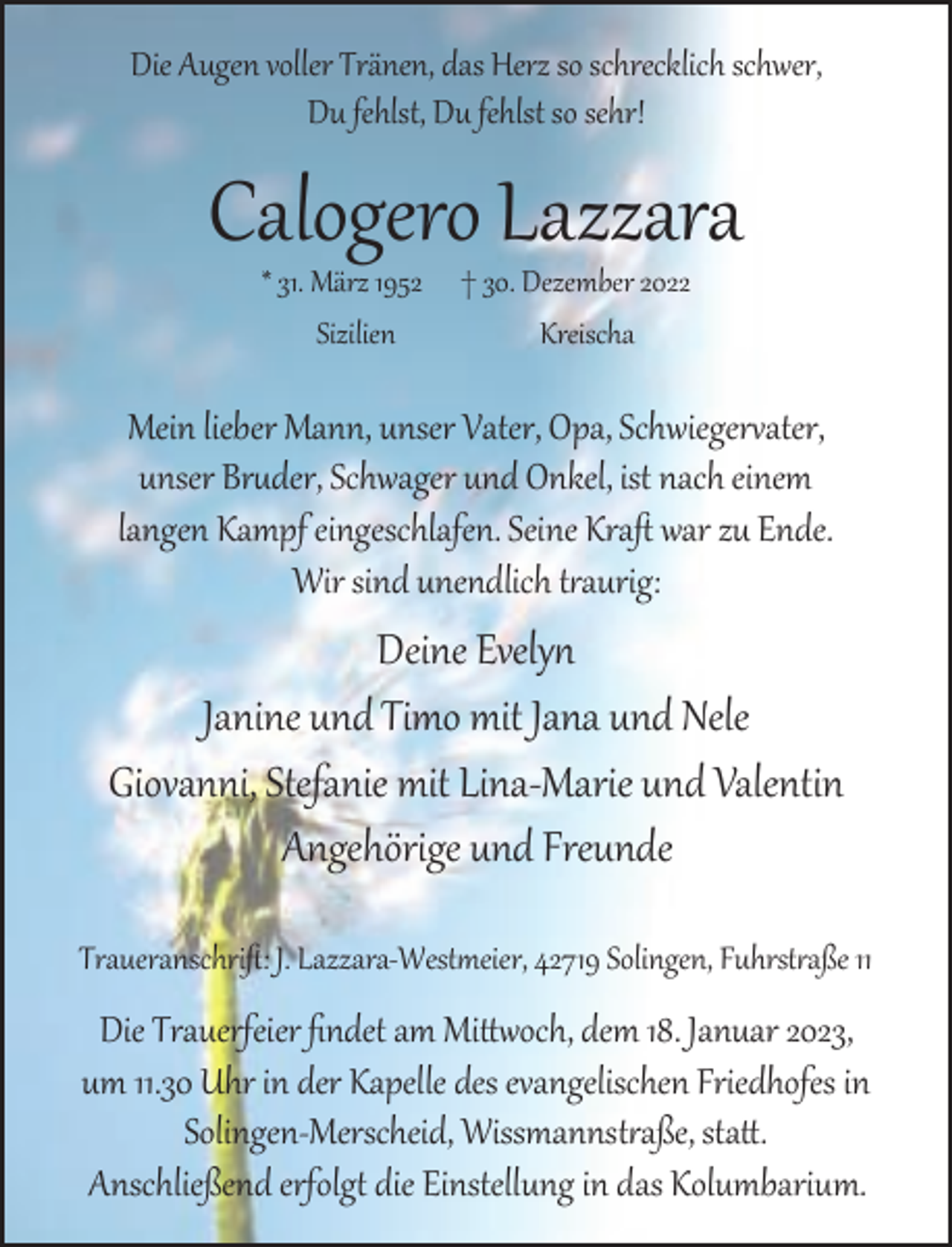 <p>Die Augen voller Tränen, das Herz so schrecklich schwer,<br />Du fehlst, Du fehlst so sehr!</p><p>Calogero Lazzara<br />* 31. März 1952<br />Sizilien</p><p>† 30. Dezember 2022<br />Kreischa</p><p>Mein lieber Mann, unser Vater, Opa, Schwieger ater,<br />unser Br der, Schwager und Onkel, ist nach einem<br />langen Kampf eingeschlafen. Seine Kraﬅ war zu Ende.<br />Wir sind unendlich t aurig:</p><p>Deine Evely<br />Janine und Timo mit Jana und Nele<br />Giovanni, Stefanie mit Lina-Marie und Valentin<br />Angehörige und Freunde<br />Traueranschriﬅ: J. Lazzara-West eier, 42719 Solingen, Fuhrst aße 11</p><p>Die Trauerfeier ﬁndet am Mi och, dem 18. Januar 2023,<br />um 11.30 Uhr in der Kapelle des evangelischen Friedhofes in<br />Solingen-Merscheid, Wissmannst aße, sta .<br />Anschließend erfolg die Einstellung in das Kolumbarium.</p>