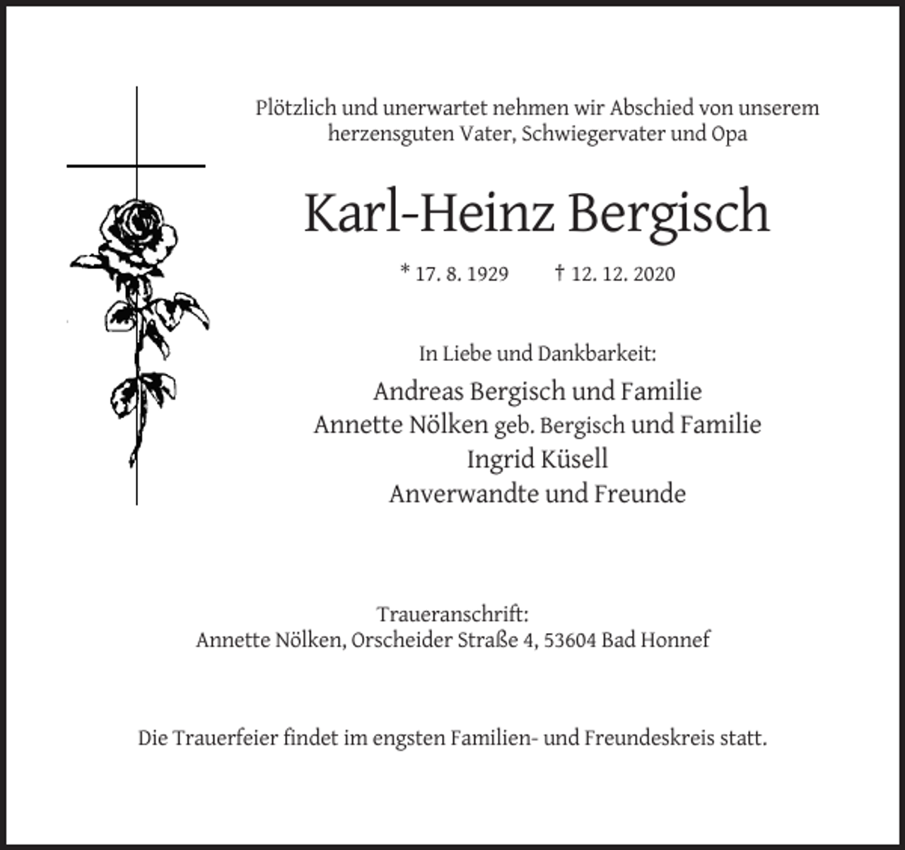 <p>Plötzlich und unerwartet nehmen wir Abschied von unserem<br />herzensguten Vater, Schwiegervater und Opa</p><p>Karl-Heinz Bergisch<br />* 17. 8. 1929</p><p>† 12. 12. 2020</p><p>In Liebe und Dankbarkeit:</p><p>Andreas Bergisch und Familie<br />Annette Nölken geb. Bergisch und Familie<br />Ingrid Küsell<br />Anverwandte und Freunde</p><p>Traueranschrift:<br />Annette Nölken, Orscheider Straße 4, 53604 Bad Honnef</p><p>Die Trauerfeier findet im engsten Familien- und Freundeskreis statt.</p>